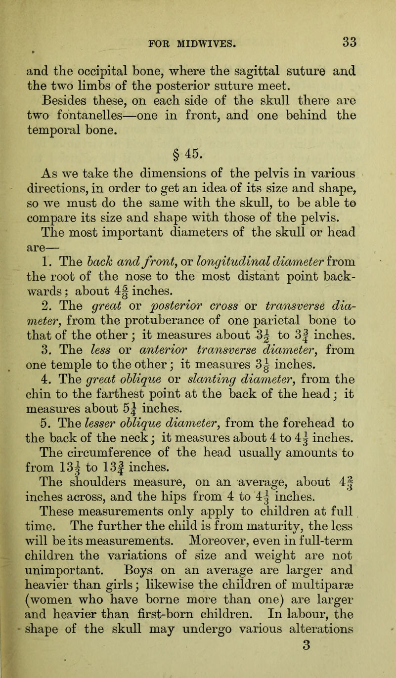 and the occipital bone, where the sagittal suture and the two limbs of the posterior suture meet. Besides these, on each side of the skull there are two fontanelles—one in front, and one behind the temporal bone. §45. As we take the dimensions of the pelvis in various directions, in order to get an idea of its size and shape, so we must do the same with the skull, to be able to compare its size and shape with those of the pelvis. The most important diameters of the skull or head are— 1. The hack and front longitudinal diameter the root of the nose to the most distant point back- wards ; about 4| inches. 2. The great or 'posterior cross or transverse dia- meter, from the protuberance of one parietal bone to that of the other; it measures about 3| to 3| inches. 3. The less or anterior transverse diameter, from one temple to the other; it measures 3J inches. 4. The great oblique or slanting diameter, from the chin to the farthest point at the back of the head; it measures about inches. 5. The lesser oblique diameter, from the forehead to the back of the neck; it measures about 4 to 4| inches. The circumference of the head usually amounts to from 13j to 13| inches. The shoulders measure, on an average, about 4| inches across, and the hips from 4 to 4^ inches. These measurements only apply to children at full time. The further the child is from maturity, the less will be its measurements. Moreover, even in full-term children the variations of size and weight are not unimportant. Boys on an average are larger and heavier than girls; likewise the children of multiparse (women who have borne more than one) are larger and heavier than first-born children. In labour, the shape of the skull may undergo various alterations 3