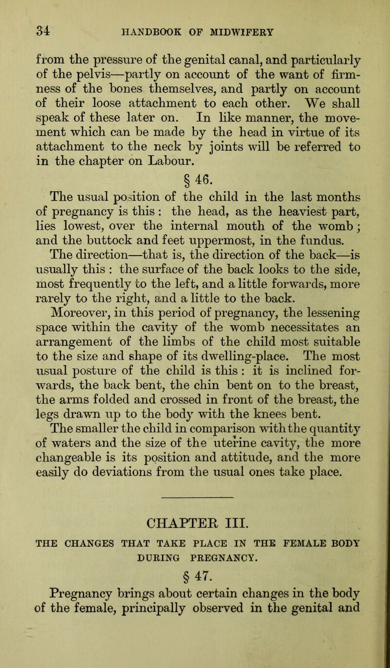 from the pressure of the genital canal, and particularly of the pelvis—partly on account of the want of firm- ness of the bones themselves, and partly on account of their loose attachment to each other. We shall speak of these later on. In like manner, the move- ment which can be made by the head in virtue of its attachment to the neck by joints will be referred to in the chapter on Labour. § 46. _ The usual position of the child in the last months of pregnancy is this : the head, as the heaviest part, lies lowest, over the internal mouth of the womb; and the buttock and feet uppermost, in the fundus. The direction—that is, the direction of the back—is usually this : the surface of the back looks to the side, most frequently to the left, and a little forwards, more rarely to the right, and a little to the back. Moreover, in this period of pregnancy, the lessening space within the cavity of the womb necessitates an arrangement of the limbs of the child most suitable to the size and shape of its dwelling-place. The most usual posture of the child is this : it is inclined for- wards, the back bent, the chin bent on to the breast, the arms folded and crossed in front of the breast, the legs drawn up to the body with the knees bent. The smaller the child in comparison with the quantity of waters and the size of the uterine cavity, the more changeable is its position and attitude, and the more easily do deviations from the usual ones take place. CHAPTER III. THE CHANGES THAT TAKE PLACE IN THE FEMALE BODY DURING PREGNANCY. §47. ^ Pregnancy brings about certain changes in the body of the female, principally observed in the genital and