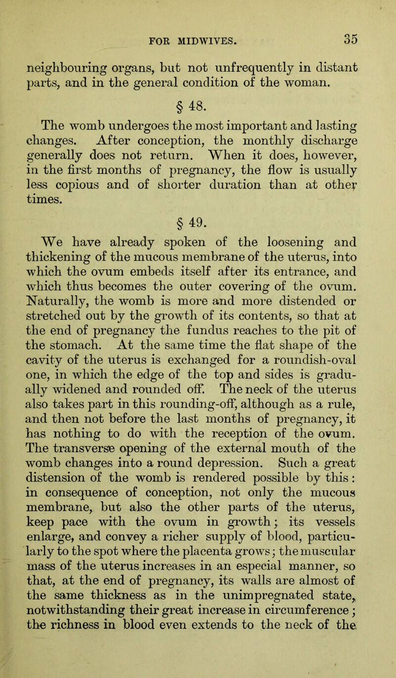 neighbouring organs, but not unfrequently in distant parts, and in the general condition of the woman. §48. The womb undergoes the most important and lasting changes. After conception, the monthly discharge generally does not return. When it does, however, in the first months of pregnancy, the flow is usually less copious and of shorter duration than at othei* times. §49. We have already spoken of the loosening and thickening of the mucous membrane of the uterus, into which the ovum embeds itself after its entrance, and which thus becomes the outer covering of the ovum. Naturally, the womb is more and more distended or stretched out by the growth of its contents, so that at the end of pregnancy the fundus reaches to the pit of the stomach. At the same time the flat shape of the cavity of the uterus is exchanged for a roundish-oval one, in which the edge of the top and sides is gradu- ally widened and rounded oflT. The neck of the uterus also takes part in this rounding-off, although as a rule, and then not before the last months of pregnancy, it has nothing to do with the reception of the ovum. The transverse opening of the external mouth of the womb changes into a round depression. Such a great distension of the womb is rendered possible by this: in consequence of conception, not only the mucous membrane, but also the other parts of the uterus, keep pace with the ovum in growth; its vessels enlarge, and convey a richer supply of blood, particu- larly to the spot where the placenta grows; the muscular mass of the uterus increases in an especial manner, so that, at the end of pregnancy, its walls are almost of the same thickness as in the unimpregnated state, notwithstanding their great increase in circumference; the richness in blood even extends to the neck of the,