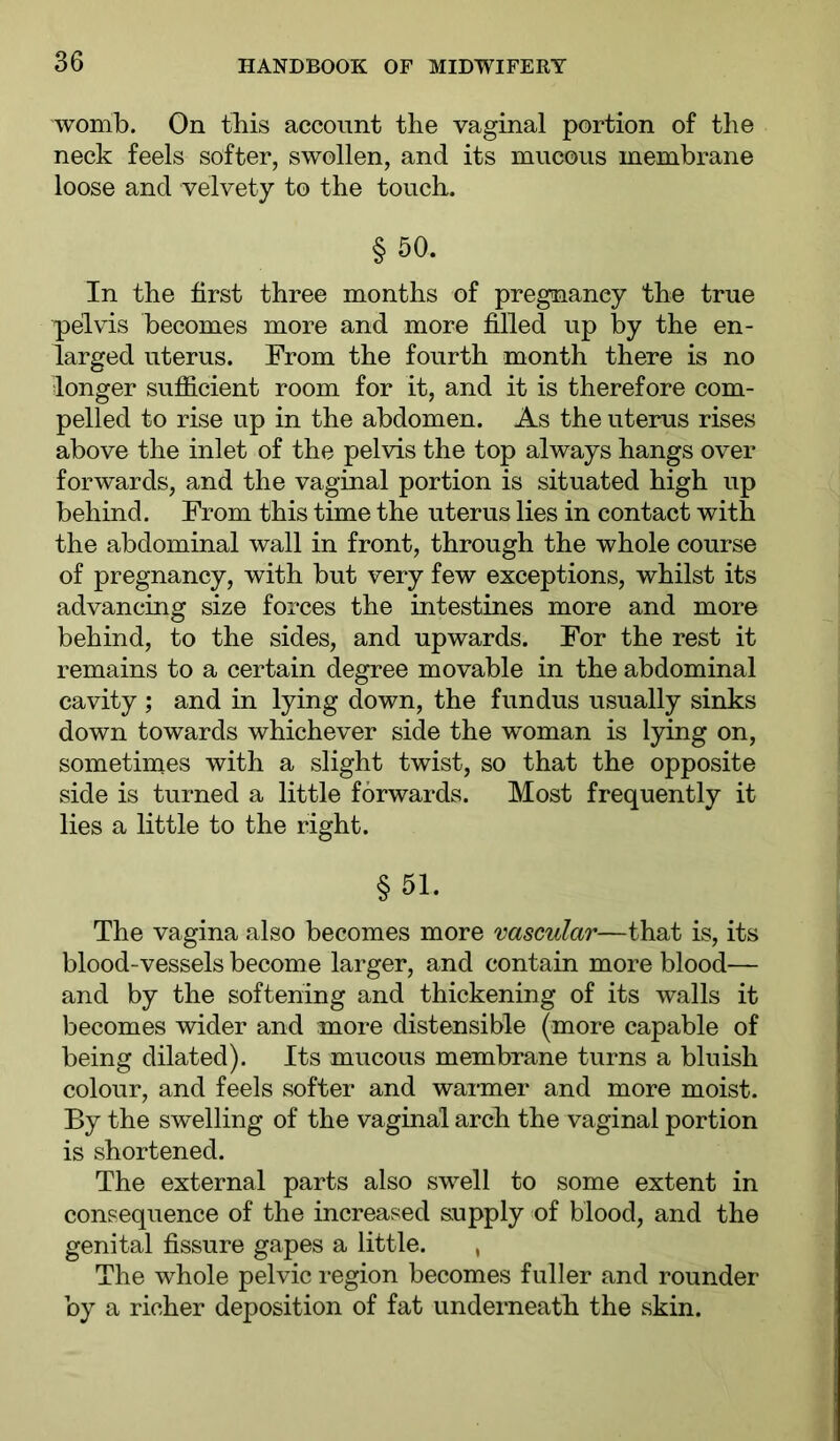 womb. On this account the vaginal portion of the neck feels softer, swollen, and its mucous membrane loose and velvety to the touch. § 50. In the first three months of pregnancy the true pelvis becomes more and more filled up by the en- larged uterus. From the fourth month there is no longer sufficient room for it, and it is therefore com- pelled to rise up in the abdomen. As the uterus rises above the inlet of the pelvis the top always hangs over forwards, and the vaginal portion is situated high up behind. From this time the uterus lies in contact with the abdominal wall in front, through the whole course of pregnancy, with but very few exceptions, whilst its advancing size forces the intestines more and more behind, to the sides, and upwards. For the rest it remains to a certain degree movable in the abdominal cavity ; and in lying down, the fundus usually sinks down towards whichever side the woman is lying on, sometimes with a slight twist, so that the opposite side is turned a little forwards. Most frequently it lies a little to the right. §51. The vagina also becomes more 'vascular—that is, its blood-vessels become larger, and contain more blood-— and by the softening and thickening of its walls it becomes wider and more distensible (more capable of being dilated). Its mucous membrane turns a bluish colour, and feels softer and warmer and more moist. By the swelling of the vaginal arch the vaginal portion is shortened. The external parts also swell to some extent in consequence of the increased supply of blood, and the genital fissure gapes a little. , The whole pelvic region becomes fuller and rounder by a richer deposition of fat underneath the skin.