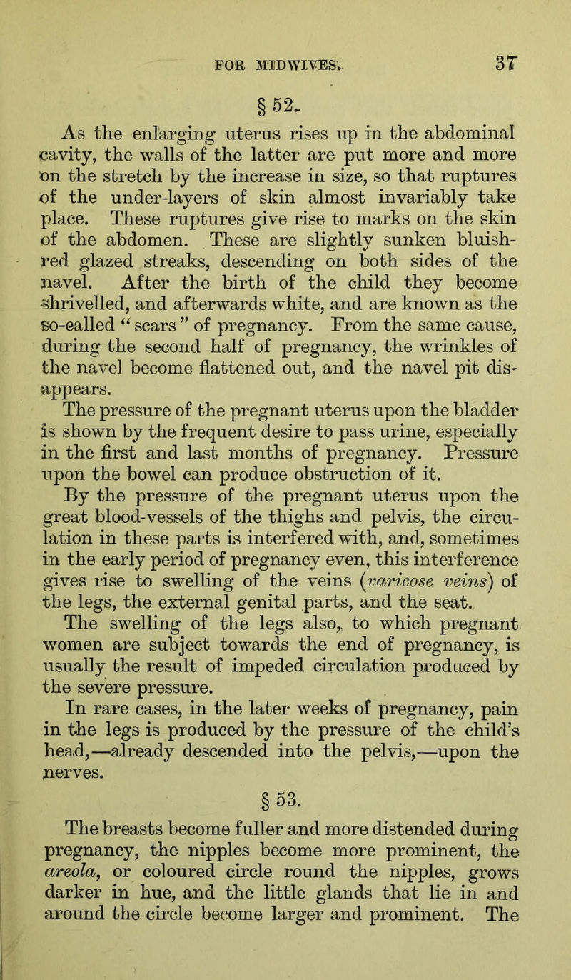 §52. As the enlarging uterus rises up in the abdominal cavity, the walls of the latter are put more and more on the stretch by the increase in size, so that ruptures of the under-layers of skin almost invariably take place. These ruptures give rise to marks on the skin of the abdomen. These are slightly sunken bluish- red glazed streaks, descending on both sides of the navel. After the birth of the child they become shrivelled, and afterwards white, and are known as the so-ealled “ scars ” of pregnancy. From the same cause, during the second half of pregnancy, the wrinkles of the navel become flattened out, and the navel pit dis- appears. The pressure of the pregnant uterus upon the bladder is shown by the frequent desire to pass urine, especially in the first and last months of pregnancy. Pressure upon the bowel can produce obstruction of it. By the pressure of the pregnant uterus upon the great blood-vessels of the thighs and pelvis, the circu- lation in these parts is interfered with, and, sometimes in the early period of pregnancy even, this interference gives rise to swelling of the veins {varicose veins) of the legs, the external genital parts, and the seat. The swelling of the legs also,, to which pregnant women are subject towards the end of pregnancy, is usually the result of impeded circulation produced by the severe pressure. In rare cases, in the later weeks of pregnancy, pain in the legs is produced by the pressure of the child’s head,—already descended into the pelvis,—upon the serves. §53. The breasts become fuller and more distended during pregnancy, the nipples become more prominent, the areola, or coloured circle round the nipples, grows darker in hue, and the little glands that lie in and around the circle become larger and prominent. The