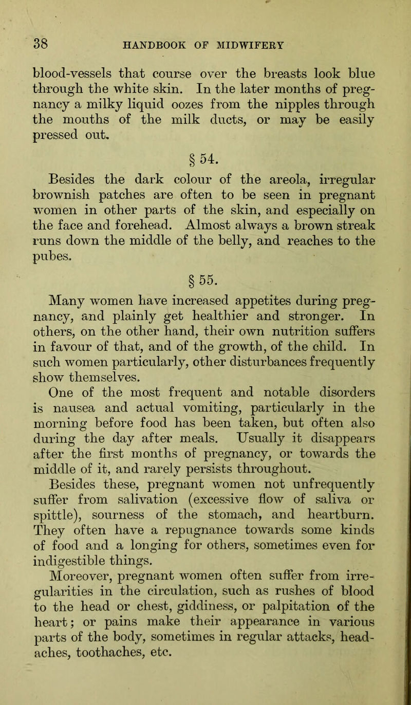 blood-vessels that course over the breasts look blue through the white skin. In the later months of preg- nancy a milky liquid oozes from the nipples through the mouths of the milk ducts, or may be easily pressed out, § 54. Besides the dark colour of the areola, irregular brownish patches are often to be seen in pregnant women in other parts of the skin, and especially on the face and forehead. Almost always a brown streak runs down the middle of the belly, and reaches to the pubes. §55. Many women have increased appetites during preg- nancy, and plainly get healthier and stronger. In others, on the other hand, their own nutrition sniffers in favour of that, and of the growth, of the child. In such women particularly, other disturbances frequently show themselves. One of the most frequent and notable disorders is nausea and actual vomiting, particularly in the morning before food has been taken, but often also during the day after meals. Usually it disappears after the first months of pregnancy, or towards the middle of it, and rarely persists throughout. Besides these, pregnant women not unfrequently suffer from salivation (excessive flow of saliva or spittle), sourness of the stomach, and heartburn. They often have a repugnance towards some kinds of food and a longing for others, sometimes even for indigestible things. Moreover, pregnant women often suffer from irre- gularities in the circulation, such as rushes of blood to the head or chest, giddiness, or palpitation of the heart; or pains make their appearance in various parts of the body, sometimes in regular attacks, head- aches, toothaches, etc.