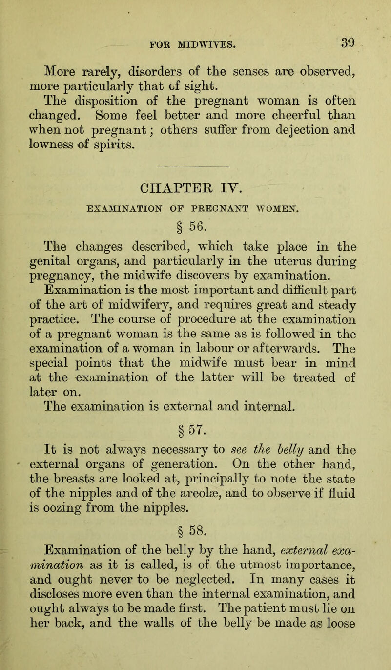 More rarely, disorders of the senses are observed, more particularly that of sight. The disposition of the pregnant woman is often changed. Some feel better and more cheerful than when not pregnant; others suffer from dejection and lowness of spirits. CHAPTEH IV. EXAMINATION OF PREGNANT WOMEN. § 56. The changes described, which take place in the genital organs, and particularly in the uterus during pregnancy, the midwife discovers by examination. Examination is the most important and difficult part of the art of midwifery, and requires great and steady practice. The course of procedure at the examination of a pregnant woman is the same as is followed in the examination of a woman in labour or afterwards. The special points that the midwife must bear in mind at the examination of the latter will be treated of later on. The examination is external and internal. §57. It is not always necessary to see the belly and the external organs of generation. On the other hand, the breasts are looked at, principally to note the state of the nipples and of the areoke, and to observe if fluid is oozing from the nipples. § 58. Examination of the belly by the hand, external exa- mination as it is called, is of the utmost importance, and ought never to be neglected. In many cases it discloses more even than the internal examination, and ought always to be made first. The patient must lie on her back, and the walls of the belly be made as loose