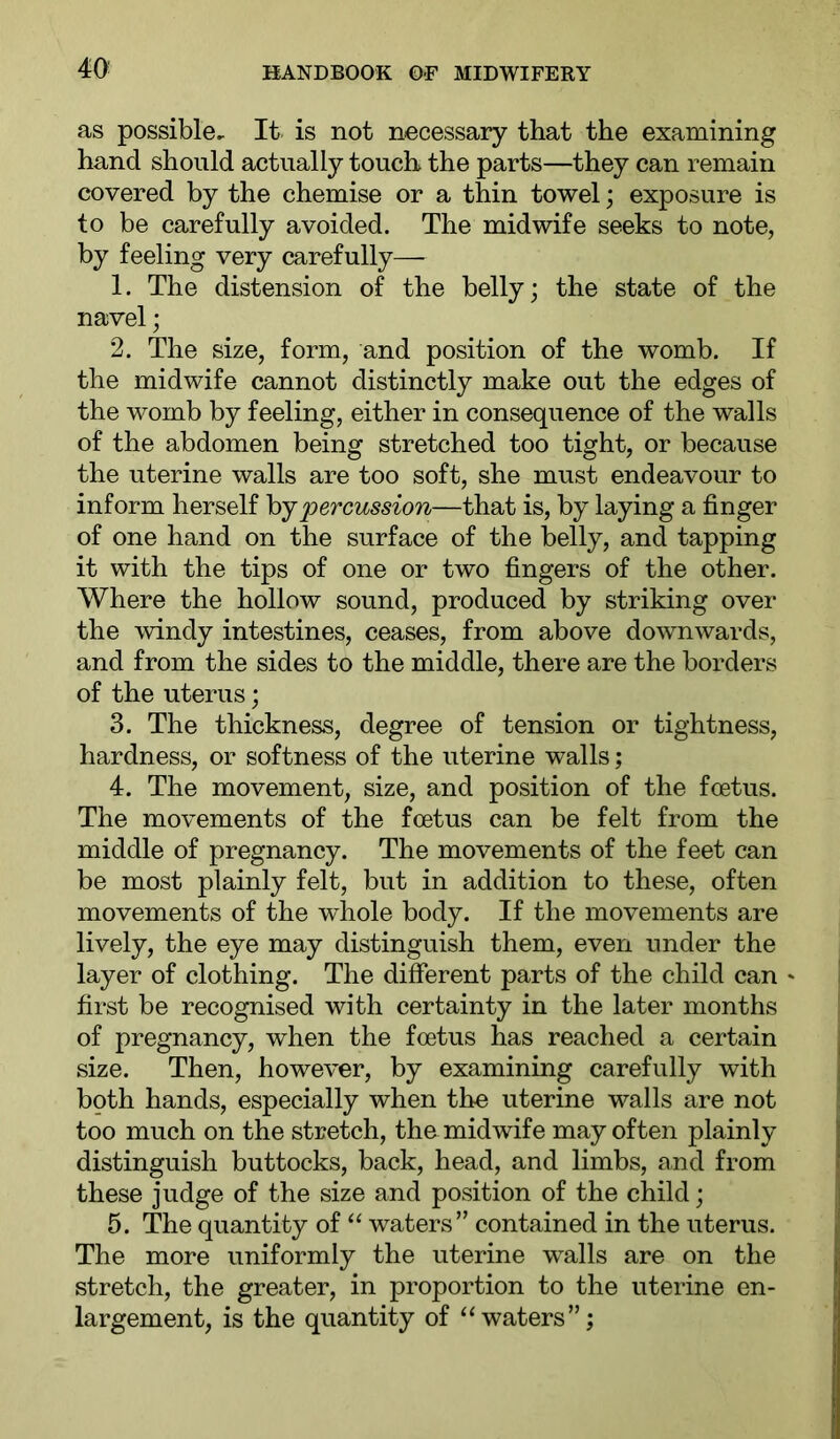 as possible. It is not necessary that the examining hand should actually touch the parts—they can remain covered by the chemise or a thin towel; exposure is to be carefully avoided. The midwife seeks to note, by feeling very carefully— 1. The distension of the belly; the state of the navel; 2. The size, form, and position of the womb. If the midwife cannot distinctly make out the edges of the womb by feeling, either in consequence of the walls of the abdomen being stretched too tight, or because the uterine walls are too soft, she must endeavour to inform herself hjpercussion—that is, by laying a finger of one hand on the surface of the belly, and tapping it with the tips of one or two fingers of the other. Where the hollow sound, produced by striking over the windy intestines, ceases, from above downwards, and from the sides to the middle, there are the borders of the uterus; 3. The thickness, degree of tension or tightness, hardness, or softness of the uterine walls; 4. The movement, size, and position of the foetus. The movements of the foetus can be felt from the middle of pregnancy. The movements of the feet can be most plainly felt, but in addition to these, often movements of the whole body. If the movements are lively, the eye may distinguish them, even under the layer of clothing. The different parts of the child can * first be recognised with certainty in the later months of pregnancy, when the foetus has reached a certain size. Then, however, by examining carefully with both hands, especially when the uterine walls are not too much on the stretch, the midwife may often plainly distinguish buttocks, back, head, and limbs, and from these judge of the size and position of the child; 5. The quantity of waters” contained in the uterus. The more uniformly the uterine walls are on the stretch, the greater, in proportion to the uterine en- largement, is the quantity of “waters”;