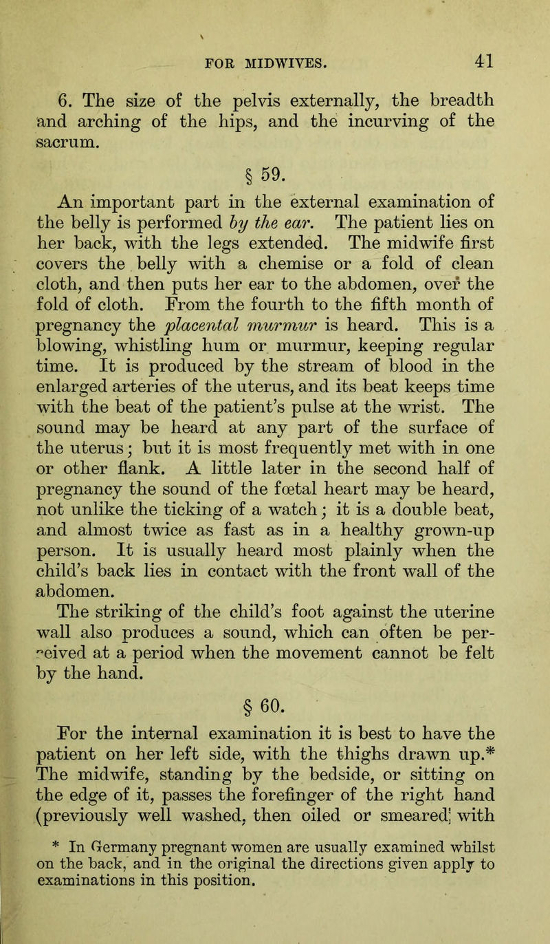 6. The size of the pelvis externally, the breadth and arching of the hips, and the incurving of the sacrum. § 59. An important part in the external examination of the belly is performed hy the ear. The patient lies on her back, with the legs extended. The midwife first covers the belly with a chemise or a fold of clean cloth, and then puts her ear to the abdomen, over the fold of cloth. From the fourth to the fifth month of pregnancy the 'placental murmur is heard. This is a blowing, whistling hum or murmur, keeping regular time. It is produced by the stream of blood in the enlarged arteries of the uterus, and its beat keeps time with the beat of the patient’s pulse at the wrist. The sound may be heard at any part of the surface of the uterus; but it is most frequently met with in one or other flank. A little later in the second half of pregnancy the sound of the foetal heart may be heard, not unlike the ticking of a watch; it is a double beat, and almost twice as fast as in a healthy grown-up person. It is usually heard most plainly when the child’s back lies in contact with the front wall of the abdomen. The striking of the child’s foot against the uterine wall also produces a sound, which can often be per- '^eived at a period when the movement cannot be felt by the hand. §60. For the internal examination it is best to have the patient on her left side, with the thighs drawn up.^ The midwife, standing by the bedside, or sitting on the edge of it, passes the forefinger of the right hand (previously well washed, then oiled or smeared! with * In Germany pregnant women are usually examined whilst on the back, and in the original the directions given apply to examinations in this position.