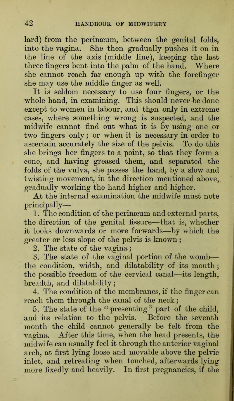 lard) from the perinseum, between the genital folds, into the vagina. She then gradually pushes it on in the line of the axis (middle line), keeping the last three fingers bent into the palm of the hand. Where she cannot reach far enough up with the forefinger she may use the middle finger as well. It is seldom necessary to use four fingers, or the whole hand, in examining. This should never be done except to women in labour, and th^n only in extreme cases, where something wrong is suspected, and the midwife cannot find out what it is by using one or two fingers only; or when it is necessary in order to ascertain accurately the size of the pelvis. To do this she brings her fingers to a point, so that they form a cone, and having greased them, and separated the folds of the vulva, she passes the hand, by a slow and twisting movement, in the direction mentioned above, gradually working the hand higher and higher. At the internal examination the midwife must note principally— 1. The condition of the perinseum and external parts, the direction of the genital fissure—that is, whether it looks downwards or more forwards—by which the greater or less slope of the pelvis is known; 2. The state of the vagina; 3. The state of the vaginal portion of the womb— the condition, width, and dilatability of its mouth; the possible freedom of the cervieal canal—its length, breadth, and dilatability; 4. The condition of the membranes, if the finger can reach them through the canal of the neck; 5. The state of the “ presenting ” part of the child, and its relation to the pelvis. . Before the seventh month the child cannot generally be felt from the vagina. After this time, when the head presents, the midwife can usually feel it through the anterior vaginal arch, at first lying loose and movable above the pelvic inlet, and retreating when touched, afterwards lying more fixedly and heavily. In first pregnancies, if the