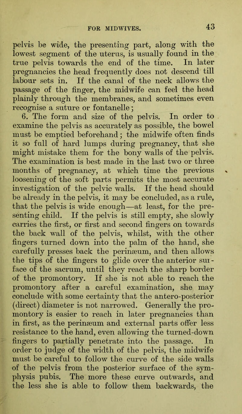 pelvis be wide, the presenting part, along with the lowest segment of the uterus, is usually found in the true pelvis towards the end of the time. In later pregnancies the head frequently does not descend till labour sets in. If the canal of the neck allows the passage of the finger, the midwife can feel the head plainly through the membranes, and sometimes even recognise a suture or fontanelle; 6. The form and size of the pelvis. In order to examine the pelvis as accurately as possible, the bowel must be emptied beforehand; the midwife often finds it so full of hard lumps during pregnancy, that she might mistake them for the bony wails of the pelvis. The examination is best made in the last two or three months of pregnancy, at which time the previous loosening of the soft parts permits the most accurate investigation of the pelvic walls. If the head should be already in the pelvis, it may be concluded, as a rule, that the pelvis is wide enough—at least, for the pre- senting child. If the pelvis is still empty, she slowly carries the first, or first and second fingers on towards the back wall of the pelvis, whilst, with the other fingers turned down into the palm of the hand, she carefully presses back the perinseum, and then allows the tips of the fingers to glide over the anterior sur- face of the sacrum, until they reach the sharp border of the promontory. If she is not able to reach the promontory after a careful examination, she may conclude with some certainty that the antero-posterior (direct) diameter is not narrowed. Generally the pro- montory is easier to reach in later pregnancies than in first, as the perinseum and external parts offer less resistance to the hand, even allowing the turned-down fingers to partially penetrate into the passage. In order to judge of the width of the pelvis, the midwife must be careful to follow the curve of the side walls of the pelvis from the posterior surface of the sym- physis pubis. The more these curve outwards, and the less she is able to follow them backwards, the