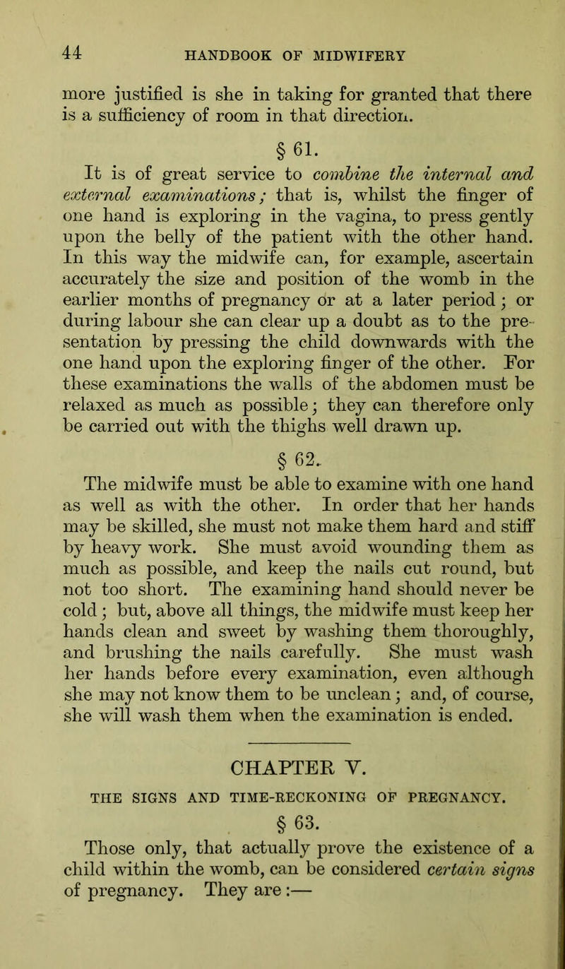 more justified is she in taking for granted that there is a sufficiency of room in that direction. §61. It is of great service to combine the internal and external examinations; that is, whilst the finger of one hand is exploring in the vagina, to press gently upon the belly of the patient with the other hand. In this way the midwife can, for example, ascertain accurately the size and position of the womb in the earlier months of pregnancy or at a later period \ or during labour she can clear up a doubt as to the pre- sentation by pressing the child downwards with the one hand upon the exploring finger of the other. For these examinations the walls of the abdomen must be relaxed as much as possible; they can therefore only be carried out with the thighs well drawn up. § 62. The midwife must be able to examine with one hand as well as with the other. In order that her hands may be skilled, she must not make them hard and stiff by heavy work. She must avoid wounding them as much as possible, and keep the nails cut round, but not too short. The examining hand should never be cold ; but, above all things, the midwife must keep her hands clean and sweet by washing them thoroughly, and brushing the nails carefully. She must wash her hands before every examination, even although she may not know them to be unclean; and, of course, she will wash them when the examination is ended. CHAPTER V. THE SIGNS AND TIME-RECKONING OF PREGNANCY. § 63. Those only, that actually prove the existence of a child within the womb, can be considered certain signs of pregnancy. They are:—