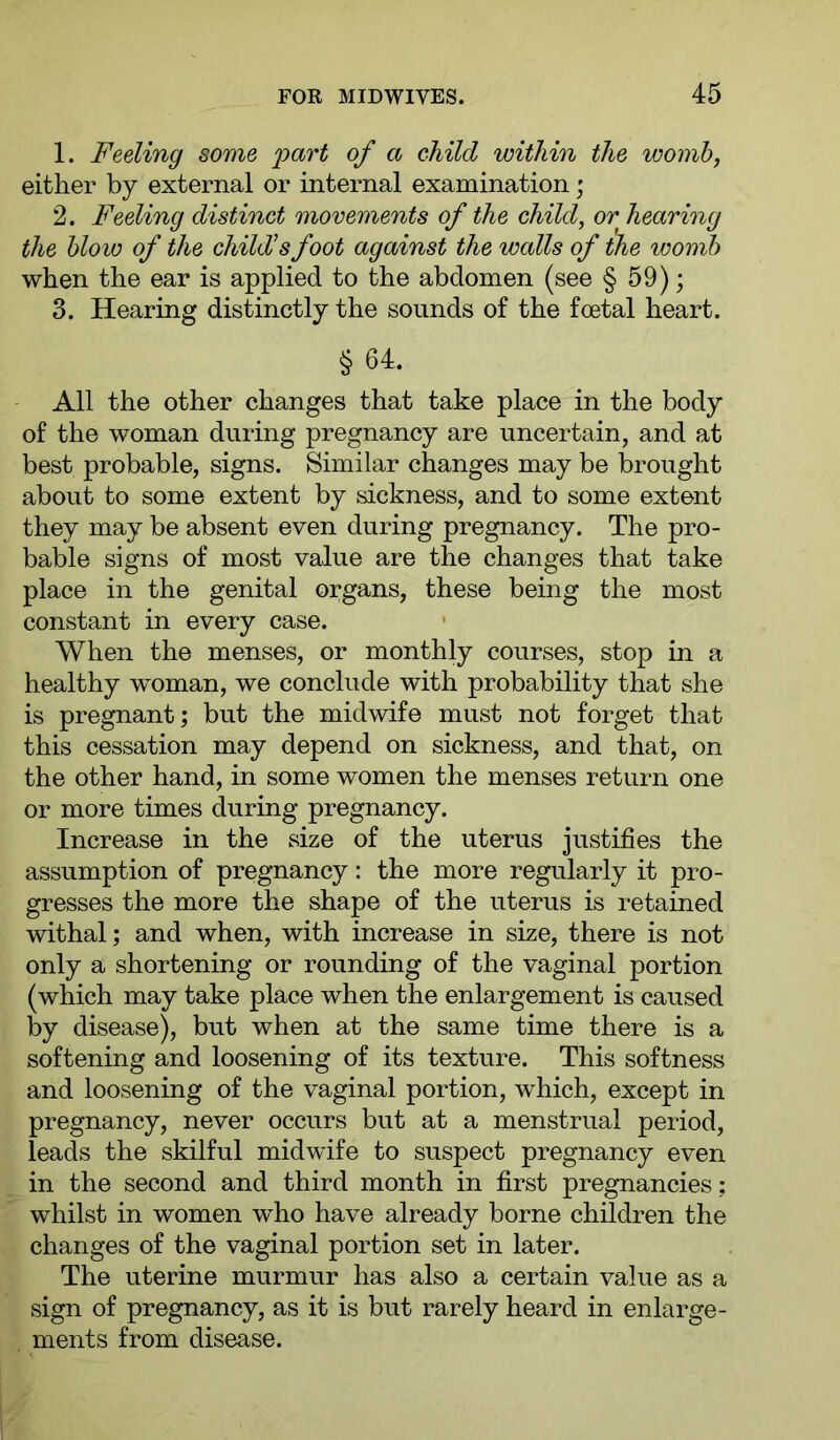 1. Feeling some part of a child within the womb, either by external or internal examination; 2. Feeling distinct movements of the child, or hearing the blow of the child's foot against the walls of the womb when the ear is applied to the abdomen (see § 59); 3. Hearing distinctly the sounds of the foetal heart. § 64. All the other changes that take place in the body of the woman during pregnancy are uncertain, and at best probable, signs. Similar changes may be brought about to some extent by sickness, and to some extent they may be absent even during pregnancy. The pro- bable signs of most value are the changes that take place in the genital organs, these being the most constant in every case. When the menses, or monthly courses, stop in a healthy woman, we conclude with probability that she is pregnant; but the midwife must not forget that this cessation may depend on sickness, and that, on the other hand, in some women the menses return one or more times during pregnancy. Increase in the size of the uterus justifies the assumption of pregnancy: the more regularly it pro- gresses the more the shape of the uterus is retained withal; and when, with increase in size, there is not only a shortening or rounding of the vaginal portion (which may take place when the enlargement is caused by disease), but when at the same time there is a softening and loosening of its texture. This softness and loosening of the vaginal portion, which, except in pregnancy, never occurs but at a menstrual period, leads the skilful midwife to suspect pregnancy even in the second and third month in first pregnancies ; whilst in women who have already borne children the changes of the vaginal portion set in later. The uterine murmur has also a certain value as a sign of pregnancy, as it is but rarely heard in enlarge- ments from disease.