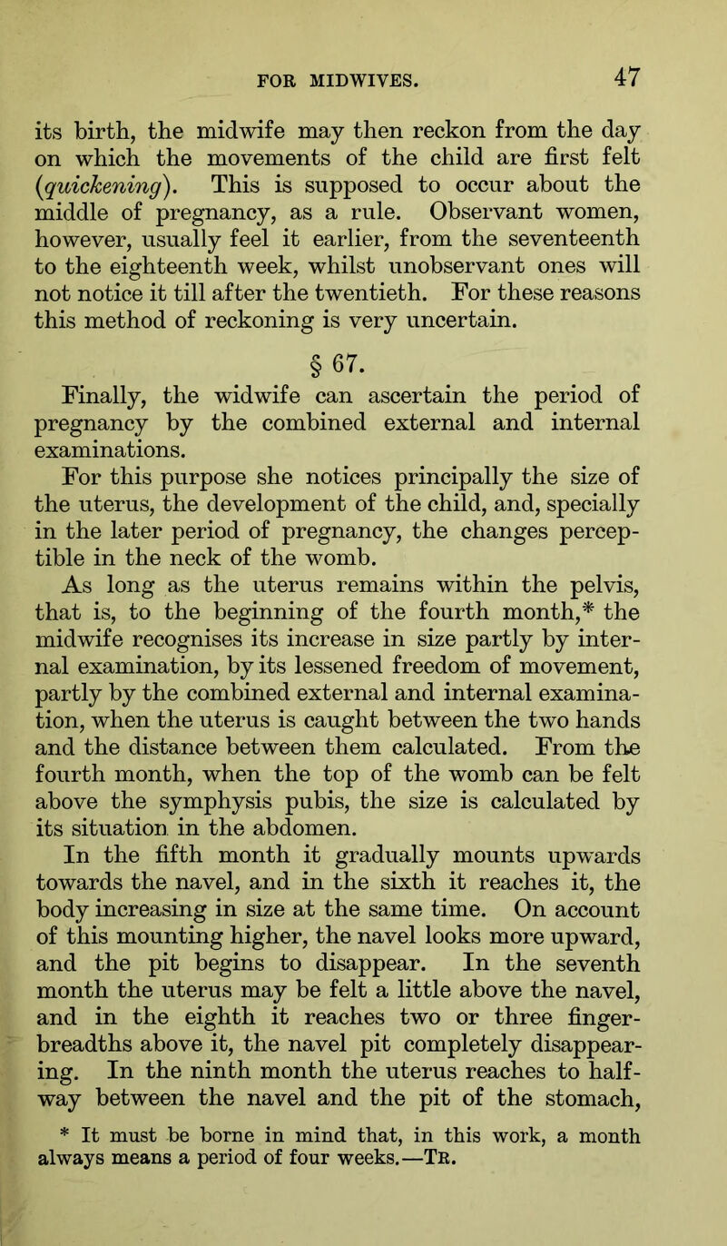 its birth, the midwife may then reckon from the day on which the movements of the child are first felt {quickening). This is supposed to occur about the middle of pregnancy, as a rule. Observant women, however, usually feel it earlier, from the seventeenth to the eighteenth week, whilst unobservant ones will not notice it till after the twentieth. For these reasons this method of reckoning is very uncertain. § 67. Finally, the widwife can ascertain the period of pregnancy by the combined external and internal examinations. For this purpose she notices principally the size of the uterus, the development of the child, and, specially in the later period of pregnancy, the changes percep- tible in the neck of the womb. As long as the uterus remains within the pelvis, that is, to the beginning of the fourth month,* the midwife recognises its increase in size partly by inter- nal examination, by its lessened freedom of movement, partly by the combined external and internal examina- tion, when the uterus is caught between the two hands and the distance between them calculated. From the fourth month, when the top of the womb can be felt above the symphysis pubis, the size is calculated by its situation in the abdomen. In the fifth month it gradually mounts upwards towards the navel, and in the sixth it reaches it, the body increasing in size at the same time. On account of this mounting higher, the navel looks more upward, and the pit begins to disappear. In the seventh month the uterus may be felt a little above the navel, and in the eighth it reaches two or three finger- breadths above it, the navel pit completely disappear- ing. In the ninth month the uterus reaches to half- way between the navel and the pit of the stomach, * It must be borne in mind that, in this work, a month always means a period of four weeks.—Tr.