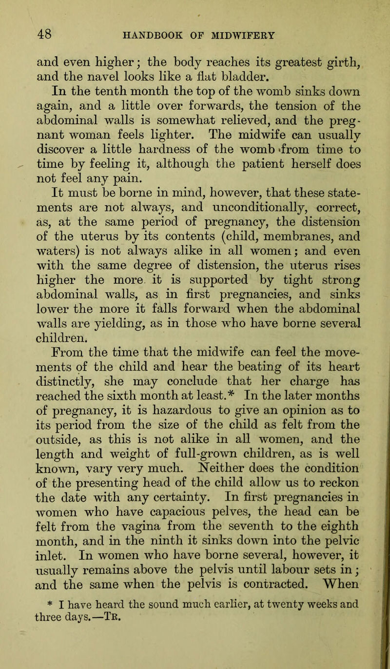 and even higher; the body reaches its greatest girth, and the navel looks like a flat bladder. In the tenth month the top of the womb sinks down again, and a little over forwards, the tension of the abdominal walls is somewhat relieved, and the preg- nant woman feels lighter. The midwife can usually discover a little hardness of the womb ‘from time to time by feeling it, although the patient herself does not feel any pain. It must be borne in mind, however, that these state- ments are not always, and unconditionally, correct, as, at the same period of pregnancy, the distension of the uterus by its contents (child, membranes, and waters) is not always alike in all women; and even with the same degree of distension, the uterus rises higher the more, it is supported by tight strong abdominal walls, as in first pregnancies, and sinks lower the more it falls forward when the abdominal walls are yielding, as in those who have borne several children. From the time that the midwife can feel the move- ments of the child and hear the beating of its heart distinctly, she may conclude that her charge has reached the sixth month at least.* In the later months of pregnancy, it is hazardous to give an opinion as to its period from the size of the child as felt from the outside, as this is not alike in aU women, and the length and weight of full-grown children, as is well known, vary very much. Neither does the condition of the presenting head of the child allow us to reckon the date with any certainty. In first pregnancies in women w^ho have capacious pelves, the head can be felt from the vagina from the seventh to the eighth month, and in the ninth it sinks down into the pelvic inlet. In women who have borne several, however, it usually remains above the pelvis until labour sets in; and the same when the pelvis is contracted. When * I have heard the sound much earlier, at twenty weeks and three days.—Te.