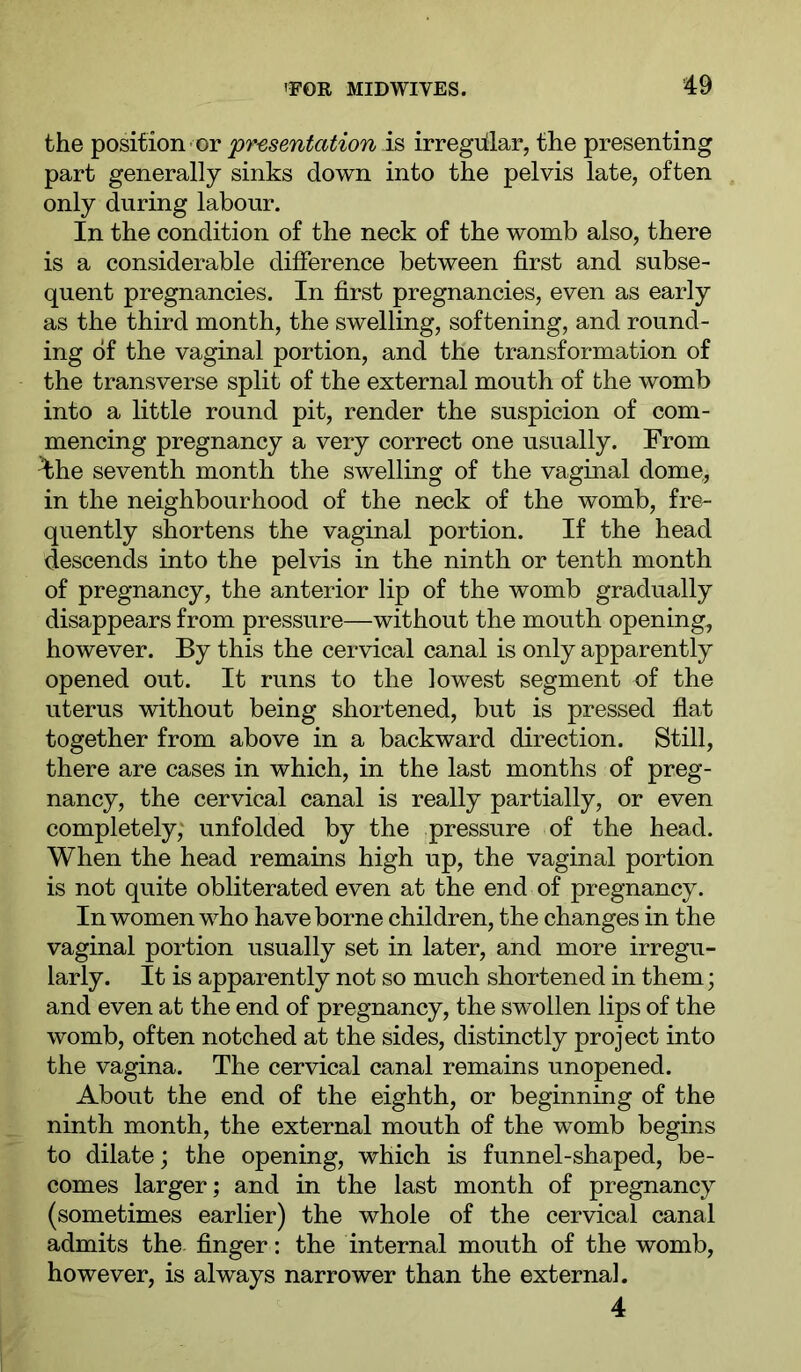 the position- or 'presentation is irregiilar, the presenting part generally sinks down into the pelvis late, often only during labour. In the condition of the neck of the womb also, there is a considerable difference between first and subse- quent pregnancies. In first pregnancies, even as early as the third month, the swelling, softening, and round- ing of the vaginal portion, and the transformation of the transverse split of the external mouth of the womb into a little round pit, render the suspicion of com- mencing pregnancy a very correct one usually. From ^he seventh month the swelling of the vaginal dome, in the neighbourhood of the neck of the womb, fre- quently shortens the vaginal portion. If the head descends into the pelvis in the ninth or tenth month of pregnancy, the anterior lip of the womb gradually disappears from pressure—without the mouth opening, however. By this the cervical canal is only apparently opened out. It runs to the lowest segment of the uterus without being shortened, but is pressed flat together from above in a backward direction. Still, there are cases in which, in the last months of preg- nancy, the cervical canal is really partially, or even completely; unfolded by the .pressure of the head. When the head remains high up, the vaginal portion is not quite obliterated even at the end of pregnancy. In women who have borne children, the changes in the vaginal portion usually set in later, and more irregu- larly. It is apparently not so much shortened in them; and even at the end of pregnancy, the swollen lips of the womb, often notched at the sides, distinctly project into the vagina. The cervical canal remains unopened. About the end of the eighth, or beginning of the ninth month, the external mouth of the womb begins to dilate; the opening, which is funnel-shaped, be- comes larger; and in the last month of pregnancy (sometimes earlier) the whole of the cervical canal admits the finger: the internal mouth of the womb, however, is always narrower than the externa], 4