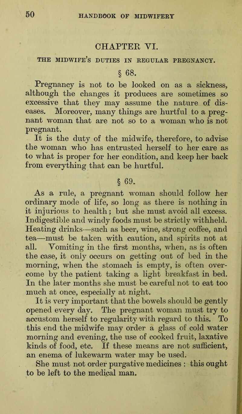 CHAPTEE YI. THE midwife’s DUTIES IN REGULAR PREGNANCY. § 68. Pregnancy is not to be looked on as a sickness, although the changes it produces are sometimes so excessive that they may assume the nature of dis- eases. Moreover, many things are hurtful to a preg- nant woman that are not so to a woman who is not pregnant. It is the duty of the midwife, therefore, to advise the woman who has entrusted herself to her care as to what is proper for her condition, and keep her back from everything that can be hurtful. § 69. As a rule, a pregnant woman should follow her ordinary mode of life, so long as there is nothing in it injurious to health; but she must avoid all excess. Indigestible and windy foods must be strictly withheld. Heating drinks—such as beer, wine, strong coffee, and tea—must be taken with caution, and spirits not at all. Vomiting in the first months, when, as is often the case, it only occurs on getting out of bed in the morning, when the stomach is empty, is often over- come by the patient taking a light breakfast in bed. In the later months she must be careful not to eat too much at once, especially at night. It is very important that the bowels should be gently opened every day. The pregnant woman must try to accustom herself to regularity with regard to this. To this end the midwife may order a glass of cold water morning and evening, the use of cooked fruit, laxative kinds of food, etc. If these means are not sufficient, an enema of lukewarm water may be used. She must not order purgative medicines : this ought to be left to the medical man.