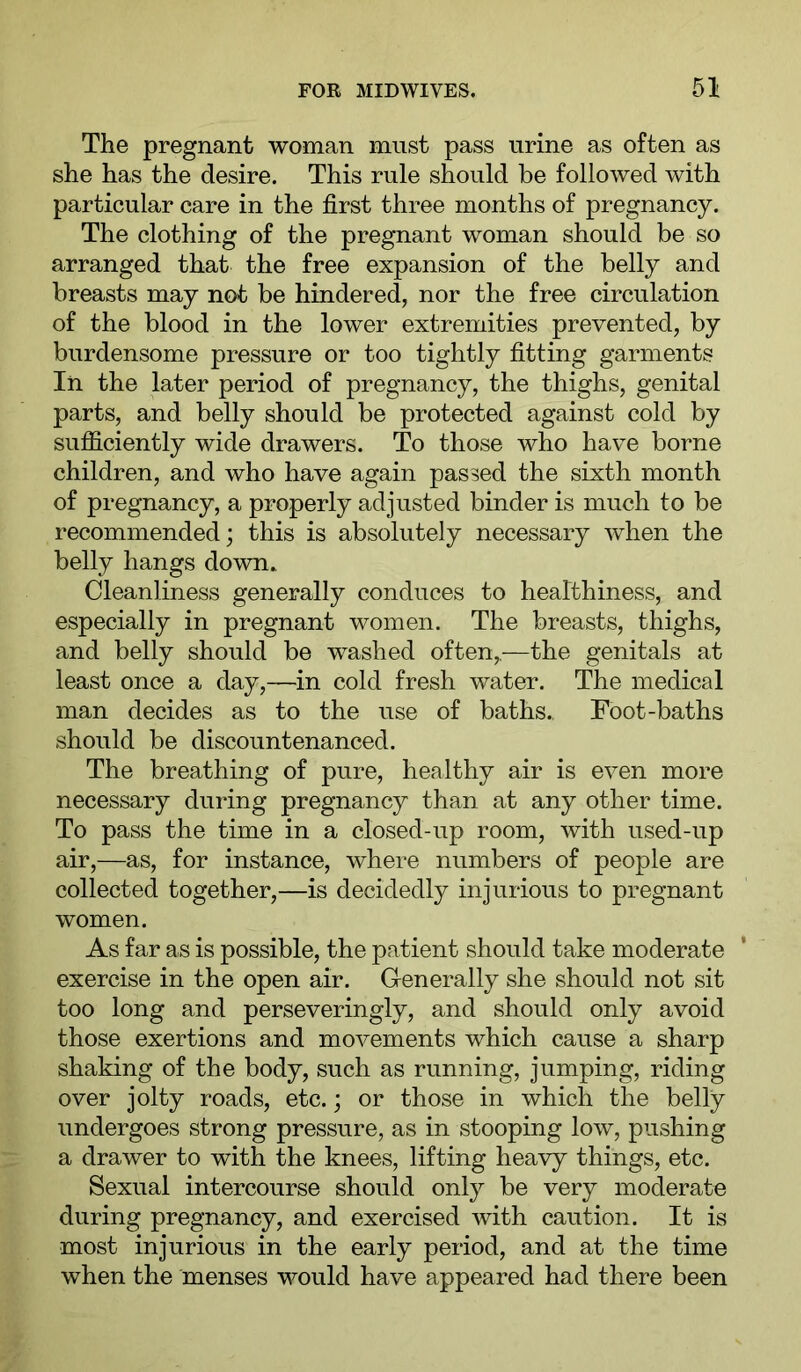 The pregnant woman must pass urine as often as she has the desire. This rule should be followed with particular care in the first three months of pregnancy. The clothing of the pregnant woman should be so arranged that the free expansion of the belly and breasts may not be hindered, nor the free circulation of the blood in the lower extremities prevented, by burdensome pressure or too tightly fitting garments In the later period of pregnancy, the thighs, genital parts, and belly should be protected against cold by sufficiently wide drawers. To those who have borne children, and who have again passed the sixth month of pregnancy, a properly adjusted binder is much to be recommended; this is absolutely necessary when the belly hangs down. Cleanliness generally conduces to healthiness, and especially in pregnant women. The breasts, thighs, and belly should be washed often,,—the genitals at least once a day,—in cold fresh water. The medical man decides as to the use of baths.. Foot-baths should be discountenanced. The breathing of pure, healthy air is even more necessary during pregnancy than at any other time. To pass the time in a closed-up room, with used-up air,—as, for instance, where numbers of people are collected together,—is decidedly injurious to pregnant women. As far as is possible, the patient should take moderate exercise in the open air. G-enerally she should not sit too long and perseveringly, and should only avoid those exertions and movements which cause a sharp shaking of the body, such as running, jumping, riding over jolty roads, etc.; or those in which the belly undergoes strong pressure, as in stooping low, pushing a drawer to with the knees, lifting heavy things, etc. Sexual intercourse should only be very moderate during pregnancy, and exercised with caution. It is most injurious in the early period, and at the time when the menses would have appeared had there been