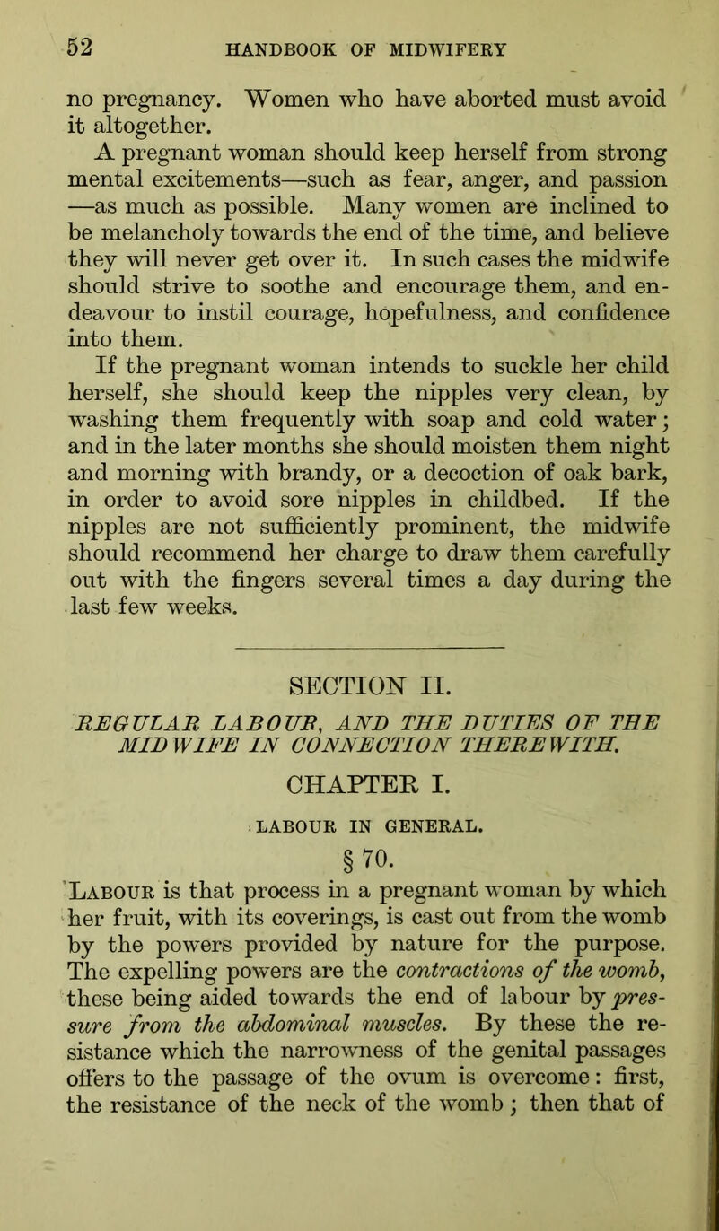 no pregnancy. Women who have aborted must avoid it altogether. A pregnant woman should keep herself from strong mental excitements—such as fear, anger, and passion —as much as possible. Many women are inclined to be melancholy towards the end of the time, and believe they will never get over it. In such cases the midwife should strive to soothe and encourage them, and en- deavour to instil courage, hopefulness, and confidence into them. If the pregnant woman intends to suckle her child herself, she should keep the nipples very clean, by washing them frequently with soap and cold water; and in the later months she should moisten them night and morning with brandy, or a decoction of oak bark, in order to avoid sore nipples in childbed. If the nipples are not sufficiently prominent, the midwife should recommend her charge to draw them carefully out with the fingers several times a day during the last few weeks. SECTIO]^ II. REGULAR LABOUR, AND THE DUTIES OF THE MIDWIFE IN CONNECTION THEREWITH. CHAPTER I. LABOUR IN GENERAL. §70. ’Labour is that process in a pregnant woman by which her fruit, with its coverings, is cast out from the womb by the powers provided by nature for the purpose. The expelling powers are the contractions of the womb, these being aided towards the end of labour hj 'pres- sure from the abdominal muscles. By these the re- sistance which the narrowness of the genital passages ofiers to the passage of the ovum is overcome: first, the resistance of the neck of the womb; then that of