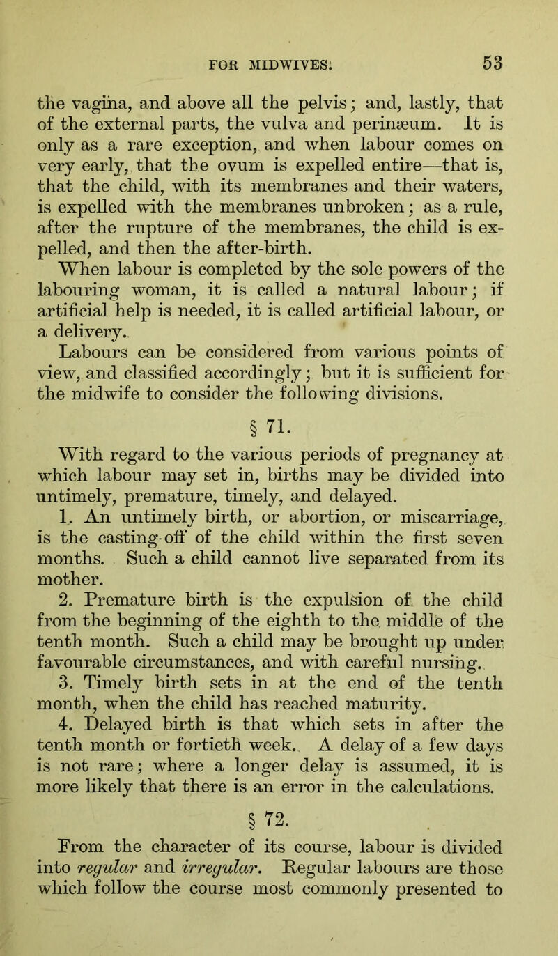 the vagina, and above all the pelvis; and, lastly, that of the external parts, the vulva and perinseum. It is only as a rare exception, and when labour comes on very early, that the ovum is expelled entire—that is, that the child, with its membranes and their waters, is expelled with the membranes unbroken; as a rule, after the rupture of the membranes, the child is ex- pelled, and then the after-birth. When labour is completed by the sole powers of the labouring woman, it is called a natural labour; if artificial help is needed, it is called artificial labour, or a delivery. Labours can be considered from various points of view,.and classified accordingly; but it is sufiicient for the midwife to consider the following divisions. § 71. With regard to the various periods of pregnancy at which labour may set in, births may be divided into untimely, premature, timely, and delayed. 1. An untimely birth, or abortion, or miscarriage, is the casting-off of the child within the first seven months. Such a child cannot live separated from its mother. 2. Premature birth is the expulsion of. the child from the beginning of the eighth to the middle of the tenth month. Such a child may be brought up under favourable circumstances, and with careful nursing. 3. Timely birth sets in at the end of the tenth month, when the child has reached maturity. 4. Delayed birth is that which sets in after the tenth month or fortieth week. A delay of a few days is not rare; where a longer delay is assumed, it is more likely that there is an error in the calculations. § 72. From the character of its course, labour is divided into regular and irregular. Pegular labours are those which follow the course most commonly presented to