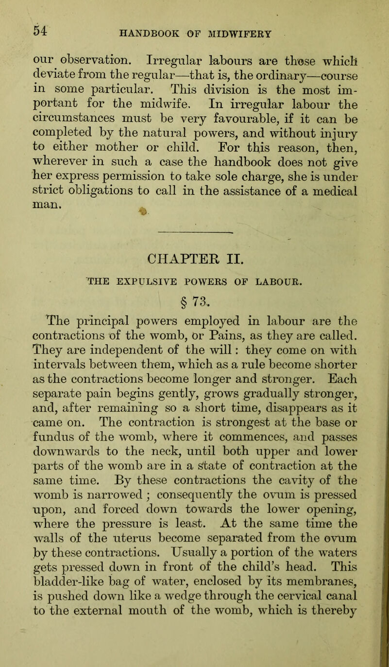 our observation. Irregular labours are those which deviate from the regular—that is, the ordinary—course in some particular. This division is the most im- portant for the midwife. In irregular labour the circumstances must be very favourable, if it can be completed by the natural powers, and without injury to either mother or child. For this reason, then, wherever in such a case the handbook does not give her express permission to take sole charge, she is under strict obligations to call in the assistance of a medical man. ^ CHAPTER II. THE EXPULSIVE POWERS OF LABOUR. § 73. The principal powers employed in labour are the contractions of the womb, or Pains, as they are called. They are independent of the will: they come on with intervals between them, which as a rule become shorter as the contractions become longer and stronger. Each separate pain begins gently, grows gradually stronger, and, after remaining so a short time, disappears as it came on. The contraction is strongest at the base or fundus of the womb, where it commences, and passes downwards to the neck, until both upper and lower parts of the womb are in a State of contraction at the same time. By these contractions the cavity of the womb is narrowed ; consequently the ovum is pressed upon, and forced down towards the lower opening, where the pressure is least. At the same time the walls of the uterus become separated from the ovum by these contractions. Usually a portion of the wuters gets pressed down in front of the child’s head. This bladder-like bag of water, enclosed by its membranes, is pushed down like a wedge through the cervical canal to the external mouth of the womb, which is thereby