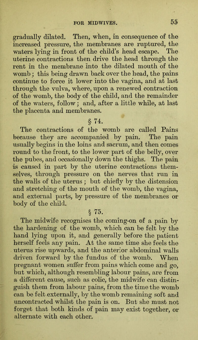 gradually dilated. Then, when, in consequence of the increased pressure, the membranes are ruptured, the waters lying in front of the child’s head escape. The uterine contractions then drive the head through the rent in the membrane into the dilated mouth of the womb; this being drawn back over the head, the pains continue to force it lower into the vagina, and at last through the vulva, where, upon a renewed contraction of the womb, the body of the child, and the remainder of the waters, follow; and, after a little while, at last the placenta and membranes. § 74. The contractions of the womb are called Pains because they are accompanied by pain. The pain usually begins in the loins and sacrum, and then comes round to the front, to the lower part of the belly, over the pubes, and occasionally down the thighs. The pain is caused in part by the uterine contractions them- selves, through pressure on the nerves that run in the walls of the uterus ; but chiefly by the distension and stretching of the mouth of the womb, the vagina, and extea^nal parts, by pressure of the membranes or body of the child. § 75. The midwife recognises the coming-on of a pain by the hardening of the womb, which can be felt by the hand lying upon it, and generally before the patient herself feels any pain. At the same time she feels the uterus rise upwards, and the anterior abdominal walls driven forward by the fundus of the womb. When pregnant women sufier from pains which come and go, but which, although resembling labour pains, are from a difierent cause, such as colic, the midwife can distin- guish them from labour pains, from the time the womb can be felt externally, by the womb remaining soft and uncontracted whilst the pain is on. But she must not forget that both kinds of pain may exist together, or alternate with each other.