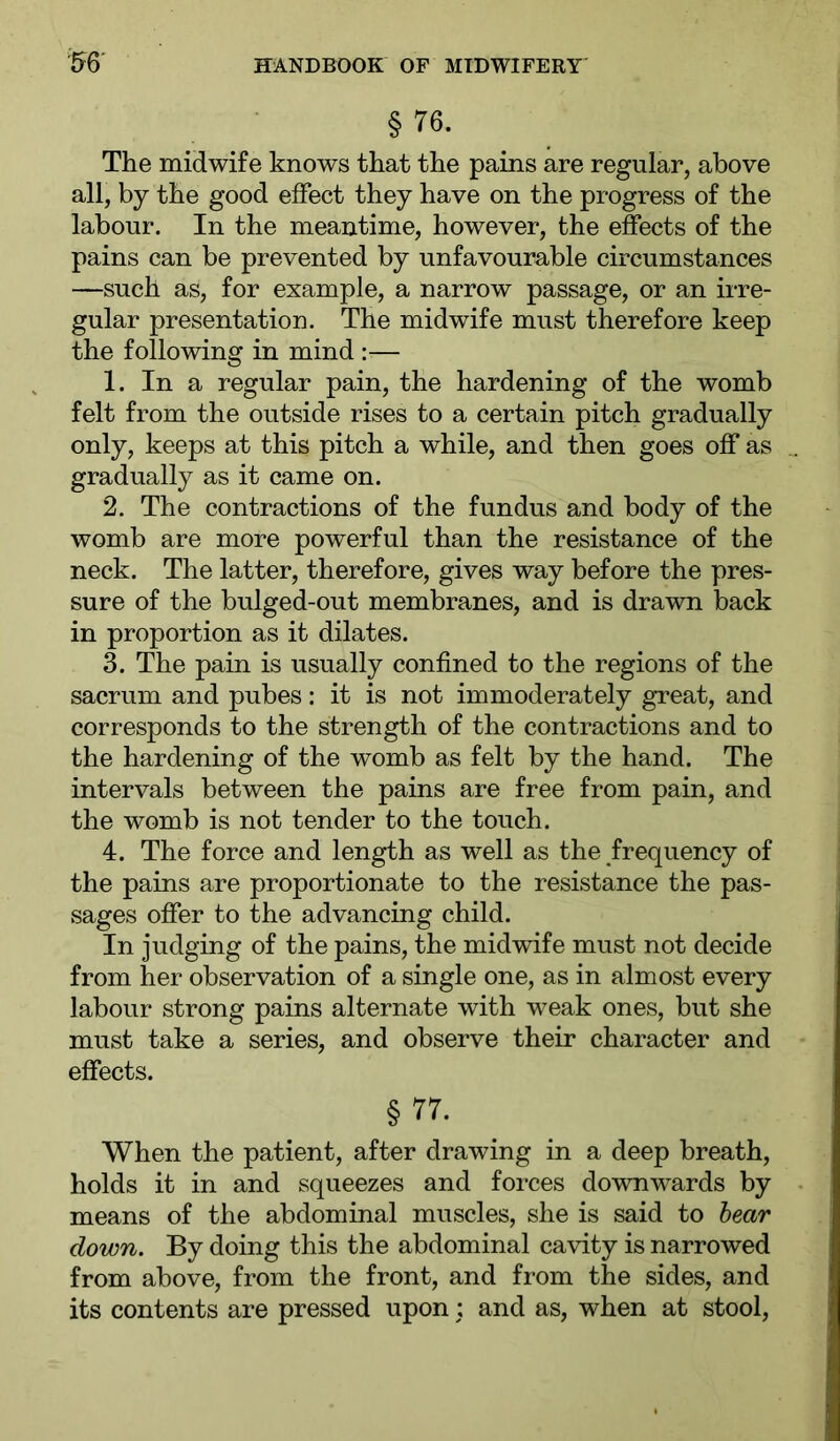 § 76. The midwife knows that the pains are regular, above all, by the good effect they have on the progress of the labour. In the meantime, however, the effects of the pains can be prevented by unfavourable circumstances —such as, for example, a narrow passage, or an irre- gular presentation. The midwife must therefore keep the following in mind :— 1. In a regular pain, the hardening of the womb felt from the outside rises to a certain pitch gradually only, keeps at this pitch a while, and then goes off as gradually as it came on. 2. The contractions of the fundus and body of the womb are more powerful than the resistance of the neck. The latter, therefore, gives way before the pres- sure of the bulged-out membranes, and is drawn back in proportion as it dilates. 3. The pain is usually confined to the regions of the sacrum and pubes: it is not immoderately great, and corresponds to the strength of the contractions and to the hardening of the womb as felt by the hand. The intervals between the pains are free from pain, and the womb is not tender to the touch. 4. The force and length as well as the frequency of the pains are proportionate to the resistance the pas- sages offer to the advancing child. In judging of the pains, the midwife must not decide from her observation of a single one, as in almost every labour strong pains alternate with weak ones, but she must take a series, and observe their character and effects. § 77. When the patient, after drawing in a deep breath, holds it in and squeezes and forces downwards by means of the abdominal muscles, she is said to hear down. By doing this the abdominal cavity is narrowed from above, from the front, and from the sides, and its contents are pressed upon; and as, when at stool.