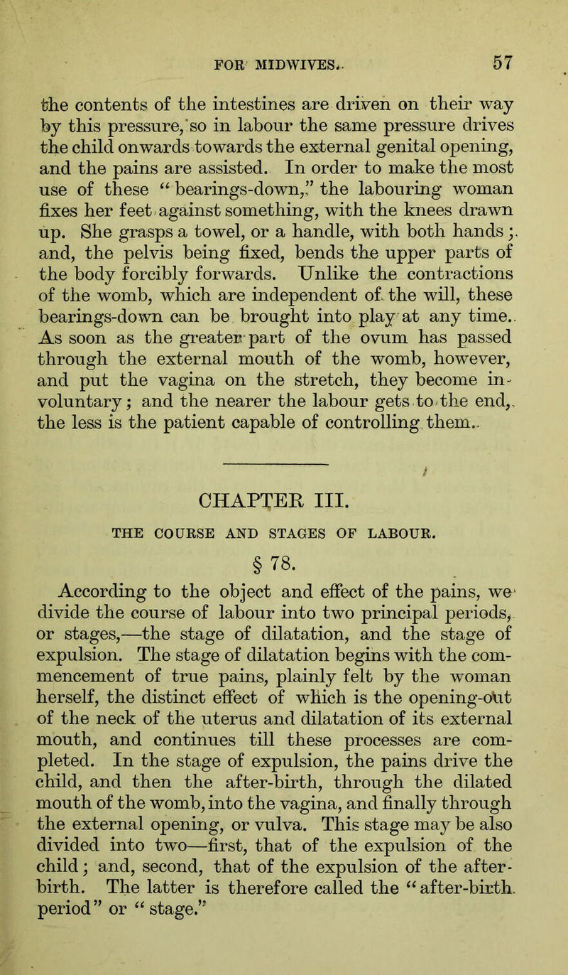 the contents of the intestines are driven on their way by this pressure,‘so in labour the same pressure drives the child onwards towards the external genital opening, and the pains are assisted. In order to make the most use of these “ bearings-down,!’ the labouring woman fixes her feet-against something, with the knees drawn up. She grasps a towel, or a handle, with both hands and, the pelvis being fixed, bends the upper parts of the body forcibly forwards. Unlike the contractions of the womb, which are independent of. the will, these bearings-down can be brought into play at any time.. As soon as the greater part of the ovum has passed through the external mouth of the womb, however, and put the vagina on the stretch, they become in- voluntary; and the nearer the labour gets to-the end,, the less is the patient capable of controlling them.. t CHAPTER III. THE COURSE AND STAGES OF LABOUR. § 78. According to the object and effect of the pains, we‘ divide the course of labour into two principal periods, or stages,—the stage of dilatation, and the stage of expulsion. The stage of dilatation begins with the com- mencement of true pains, plainly felt by the woman herself, the distinct effect of which is the opening-olit of the neck of the uterus and dilatation of its external mouth, and continues till these processes are com- pleted. In the stage of expulsion, the pains drive the child, and then the after-birth, through the dilated mouth of the womb, into the vagina, and finally through the external opening, or vulva. This stage may be also divided into two—first, that of the expulsion of the child; and, second, that of the expulsion of the after- birth. The latter is therefore called the “ after-birth, period” or ‘‘stage.”