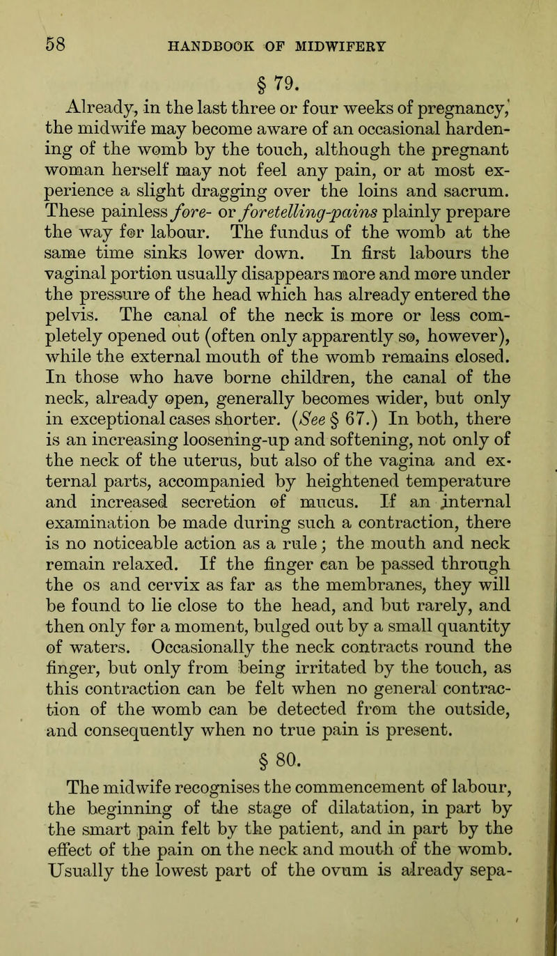 § 79. Already, in the last three or four weeks of pregnancy,’ the midwife may become aware of an occasional harden- ing of the womb by the touch, although the pregnant woman herself may not feel any pain, or at most ex- perience a slight dragging over the loins and sacrum. These painless fore- or foretelling-pains plainly prepare the way for labour. The fundus of the womb at the same time sinks lower down. In first labours the vaginal portion usually disappears more and more under the pressure of the head which has already entered the pelvis. The canal of the neck is more or less com- pletely opened out (often only apparently so, however), while the external mouth of the womb remains closed. In those who have borne children, the canal of the neck, already open, generally becomes wider, but only in exceptional cases shorter. {See^ 67.) In both, there is an increasing loosening-up and softening, not only of the neck of the uterus, but also of the vagina and ex- ternal parts, accompanied by heightened temperature and increased secretion of mucus. If an Internal examination be made during such a contraction, there is no noticeable action as a rule; the mouth and neck remain relaxed. If the finger can be passed through the os and cervix as far as the membranes, they will be found to lie close to the head, and but rarely, and then only for a moment, bulged out by a small quantity of waters. Occasionally the neck contracts round the finger, but only from being irritated by the touch, as this contraction can be felt when no general contrac- tion of the womb can be detected from the outside, and consequently when no true pain is present. §80. The midwife recognises the commencement of labour, the beginning of the stage of dilatation, in part by the smart pain felt by the patient, and in part by the effect of the pain on the neck and mouth of the womb. Usually the lowest part of the ovum is already sepa-