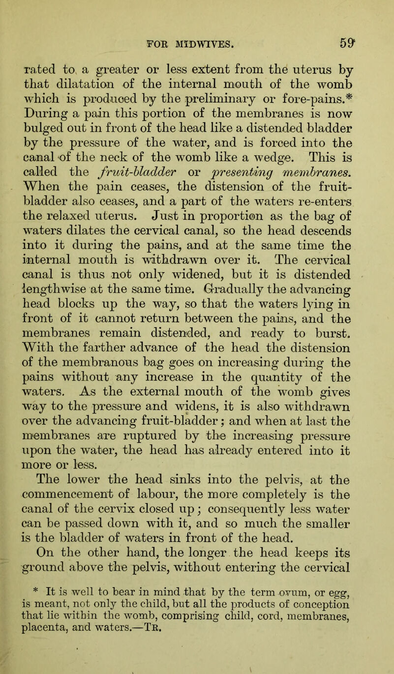 rated to, a greater or less extent from the uterus by that dilatation of the internal mouth of the womb which is produced by the preliminary or fore-pains.^ During a pain this portion of the membranes is now bulged out in front of the head like a distended bladder by the pressure of the water, and is forced into the canal of the neck of the womb like a wedge. This is called the fruit-bladder or presenting membranes. When the pain ceases, the distension of the fruit- bladder also ceases, and a part of the waters re-enters the relaxed uterus. Just in proportion as the bag of waters dilates the cervical canal, so the head descends into it during the pains, and at the same time the internal mouth is withdrawn over it. The cervical canal is thus not only widened, but it is distended lengthwise at the same time. Gradually the advancing head blocks up the way, so that the waters lying in front of it cannot return between the pains, and the membranes remain distended, and ready to burst. With the farther advance of the head the distension of the membranous bag goes on increasing during the pains without any increase in the quantity of the waters. As the external mouth of the womb gives way to the pressure and widens, it is also withdrawn over the advancing fruit-bladder; and when at last the membranes are ruptured by the increasing pressure upon the water, the head has already entered into it more or less. The lower the head sinks into the pelvis, at the commencement of labour, the more completely is the canal of the cervix closed up j consequently less water can be passed down with it, and so much the smaller is the bladder of waters in front of the head. On the other hand, the longer the head keeps its ground above the pelvis, without entering the cervical * It is well to bear in mind that by the term ovum, or egg, is meant, not only the child, but all the products of conception that lie within the womb, comprising child, cord, membranes, placenta, and waters.—Te.