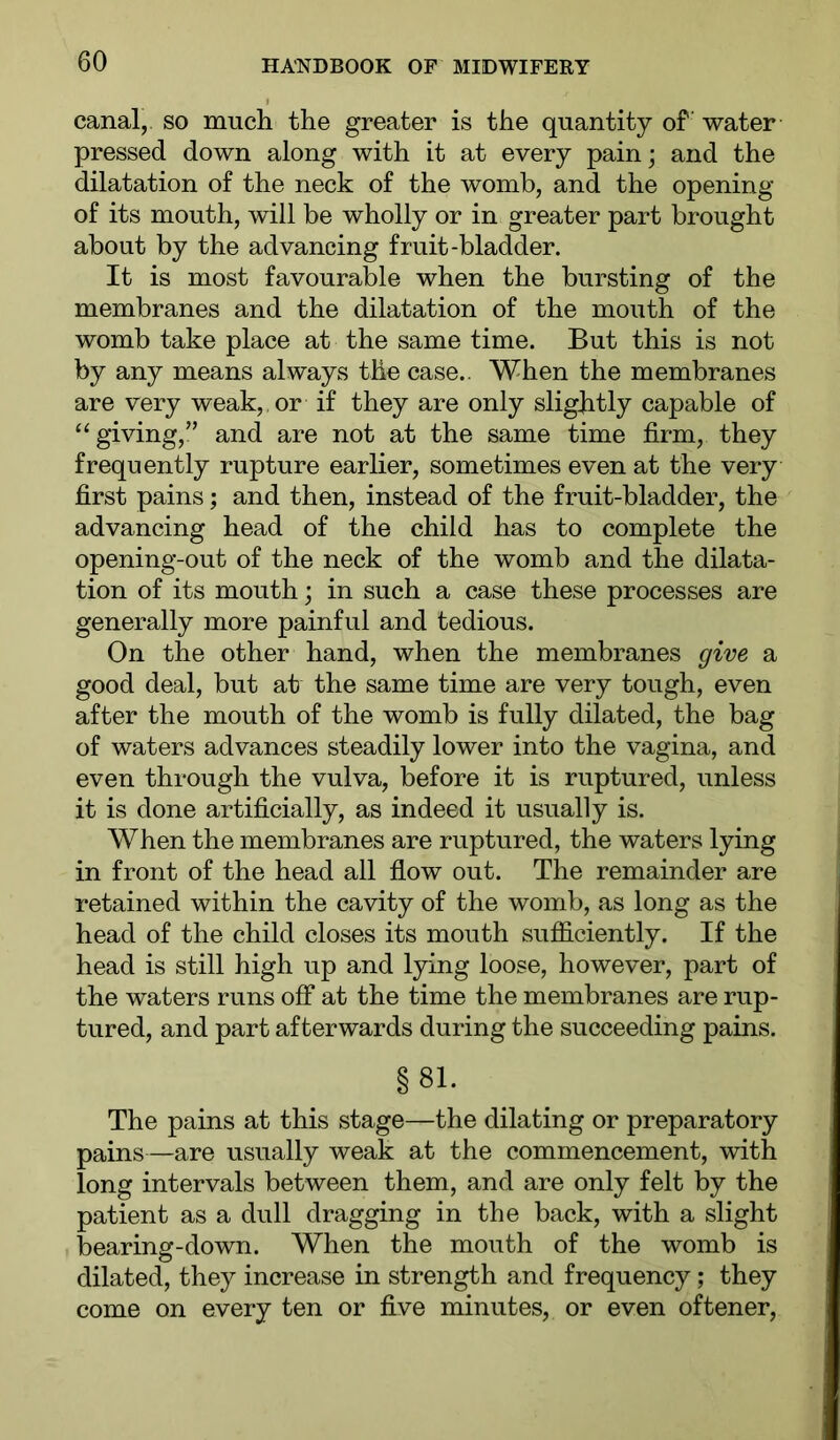 canal,, so much the greater is the quantity of water pressed down along with it at every pain; and the dilatation of the neck of the womb, and the opening of its mouth, will be wholly or in greater part brought about by the advancing fruit-bladder. It is most favourable when the bursting of the membranes and the dilatation of the mouth of the womb take place at the same time. But this is not by any means always the case.. When the membranes are very weak, or if they are only slightly capable of “giving,” and are not at the same time firm, they frequently rupture earlier, sometimes even at the very first pains; and then, instead of the fruit-bladder, the advancing head of the child has to complete the opening-out of the neck of the womb and the dilata- tion of its mouth; in such a case these processes are generally more painful and tedious. On the other hand, when the membranes give a good deal, but at the same time are very tough, even after the mouth of the womb is fully dilated, the bag of waters advances steadily lower into the vagina, and even through the vulva, before it is ruptured, unless it is done artificially, as indeed it usually is. When the membranes are ruptured, the waters lying in front of the head all flow out. The remainder are retained within the cavity of the womb, as long as the head of the child closes its mouth sufficiently. If the head is still high up and lying loose, however, part of the waters runs off at the time the membranes are rup- tured, and part afterwards during the succeeding pains. §81. The pains at this stage—the dilating or preparatory pains—are usually weak at the commencement, with long intervals between them, and are only felt by the patient as a dull dragging in the back, with a slight bearing-down. When the mouth of the womb is dilated, they increase in strength and frequency; they come on every ten or five minutes, or even oftener.