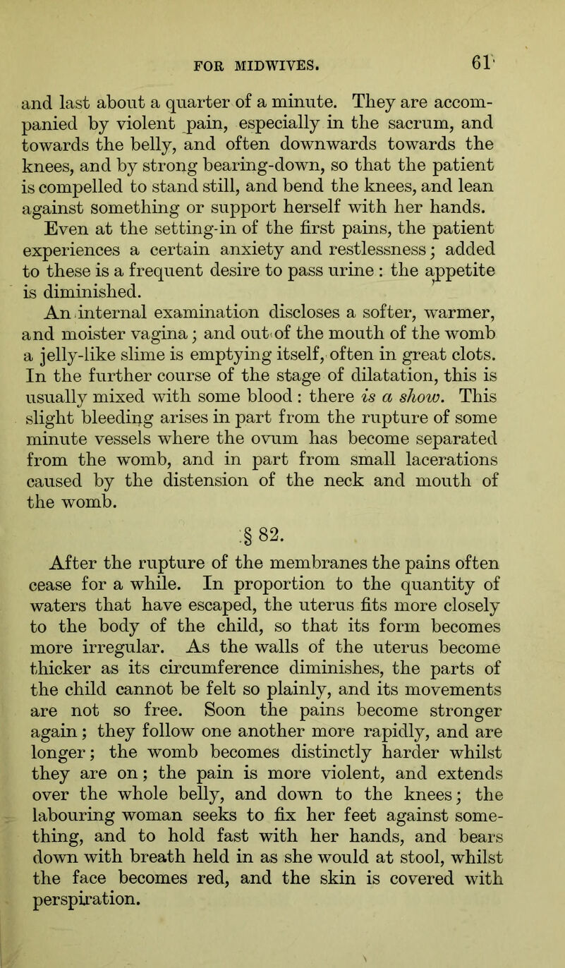 Gl- and last about a quarter of a minute. They are accom- panied by violent pain, especially in the sacrum, and towards the belly, and often downwards towards the knees, and by strong bearing-down, so that the patient is compelled to stand still, and bend the knees, and lean against something or support herself with her hands. Even at the setting-in of the first pains, the patient experiences a certain anxiety and restlessness; added to these is a frequent desire to pass urine : the appetite is diminished. An.internal examination discloses a softer, warmer, and moister vagina; and out<of the mouth of the womb a jelly-like slime is emptying itself, often in great clots. In the further course of the stage of dilatation, this is usually mixed with some blood : there is a show. This slight bleeding arises in part from the rupture of some minute vessels where the ovum has become separated from the womb, and in part from small lacerations caused by the distension of the neck and mouth of the womb. .§ 82. After the rupture of the membranes the pains often cease for a while. In proportion to the quantity of waters that have escaped, the uterus fits more closely to the body of the child, so that its form becomes more irregular. As the walls of the uterus become thicker as its circumference diminishes, the parts of the child cannot be felt so plainly, and its movements are not so free. Soon the pains become stronger again; they follow one another more rapidly, and are longer; the womb becomes distinctly harder whilst they are on; the pain is more violent, and extends over the whole belly, and down to the knees; the labouring woman seeks to fix her feet against some- thing, and to hold fast with her hands, and bears down with breath held in as she would at stool, whilst the face becomes red, and the skin is covered with perspiration.