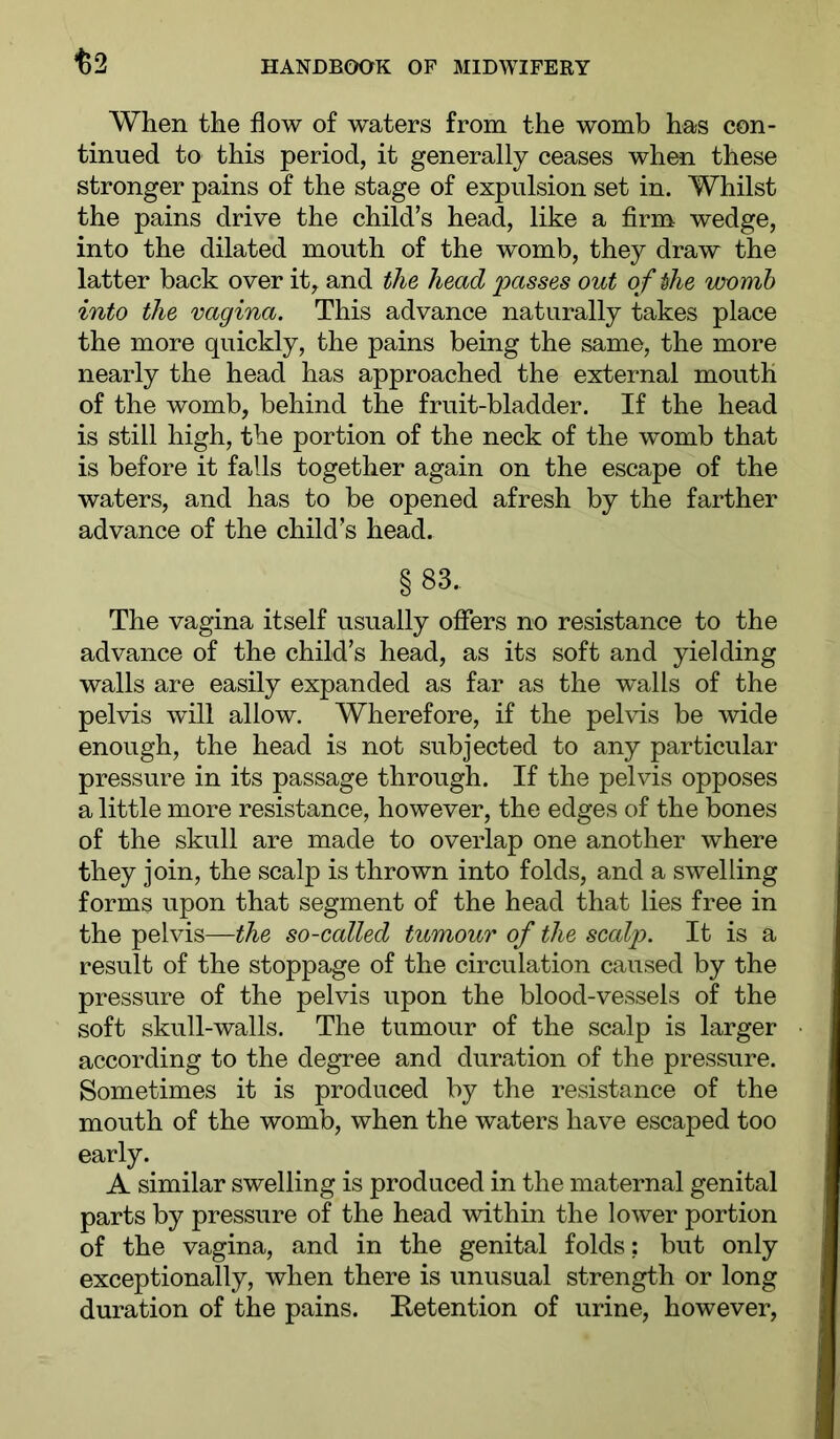 When the flow of waters from the womb has con- tinued to this period, it generally ceases when these stronger pains of the stage of expulsion set in. Whilst the pains drive the child’s head, like a firm wedge, into the dilated mouth of the womb, they draw the latter back over it, and the head passes out of the womb into the vagina. This advance naturally takes place the more quickly, the pains being the same, the more nearly the head has approached the external mouth of the womb, behind the fruit-bladder. If the head is still high, the portion of the neck of the womb that is before it falls together again on the escape of the waters, and has to be opened afresh by the farther advance of the child’s head. §83. The vagina itself usually offers no resistance to the advance of the child’s head, as its soft and yielding walls are easily expanded as far as the walls of the pelvis will allow. Wherefore, if the pelvis be wide enough, the head is not subjected to any particular pressure in its passage through. If the pelvis opposes a little more resistance, however, the edges of the bones of the skull are made to overlap one another where they join, the scalp is thrown into folds, and a swelling forms upon that segment of the head that lies free in the pelvis—the so-called tumour of the scalp. It is a result of the stoppage of the circulation caused by the pressure of the pelvis upon the blood-vessels of the soft skull-walls. The tumour of the scalp is larger according to the degree and duration of the pressure. Sometimes it is produced by the resistance of the mouth of the womb, when the waters have escaped too early. A similar swelling is produced in the maternal genital parts by pressure of the head within the lower portion of the vagina, and in the genital folds: but only exceptionally, when there is unusual strength or long duration of the pains. Retention of urine, however.