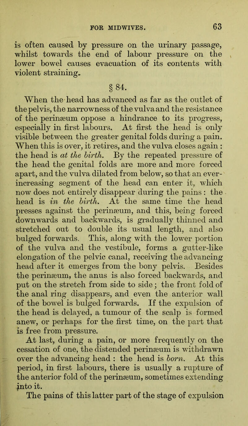 is often caused by pressure on the urinary passage, whilst tow'^ards the end of labour pressure on the , lower bowel causes evacuation of its contents with violent straining, §84. When the head has advanced as far as the outlet of the pelvis, the narrowness of the vulva and the resistance of the perinseum oppose a hindrance to its progress, especially in first labours. At first the head is only visible between the greater genital folds during a pain. When this is over, it retires, and the vulva closes again : the head is at the birth. By the repeated pressure of the head the genital folds are more and more forced apart, and the vulva dilated from below, so that an ever- increasing segment of the head can enter it, which now does not entirely disappear during the pains : the head is in the birth. At the same time the head presses against the perinseum, and this, being forced downwards and backwards, is gradually thinned and stretched out to double its usual length, and also bulged forwards. This, along with the lower portion of the vulva and the vestibule, forms a gutter-like elongation of the pelvic canal, receiving the advancing head after it emerges from the bony pelvis. Besides the perinseum, the anus is also forced backwards, and put on the stretch from side to side; the front fold of the anal ring disappears, and even the anterior wall of the bowel is bulged forwards. If the expulsion of the head is delayed, a tumour of the scalp is formed anew, or perhaps for the first time, on the part that is free from pressure. At last, during a pain, or more frequently on the cessation of one, the distended perinseum is withdrawn over the advancing head : the head is born. At this period, in first labours, there is usually a rupture of the anterior fold of the perinseum, sometimes extending fnto it. The pains of this latter part of the stage of expulsion