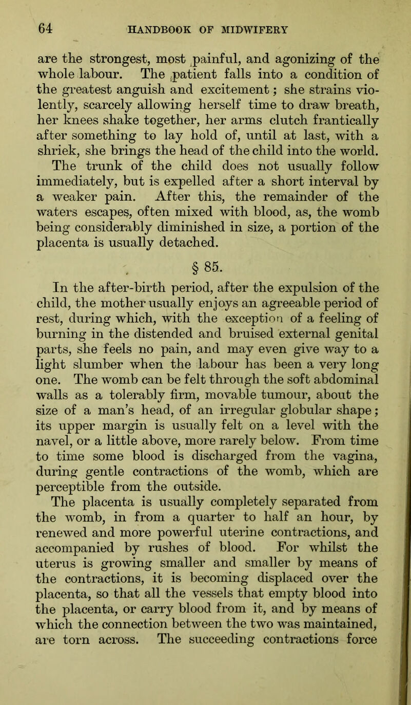 are the strongest, most ^painful, and agonizing of the whole labour. The (patient falls into a condition of the greatest anguish and excitement; she strains vio- lently, scarcely allowing herself time to draw breath, her knees shake together, her arms clutch frantically after something to lay hold of, until at last, with a shriek, she brings the head of the child into the world. The trunk of the child does not usually follow immediately, but is expelled after a short interval by a weaker pain. After this, the remainder of the waters escapes, often mixed with blood, as, the womb being considerably diminished in size, a portion of the placenta is usually detached. § 85. In the after-birth period, after the expulsion of the child, the mother usually enjoys an agreeable period of rest, during which, with the exception of a feeling of burning in the distended and bruised external genital parts, she feels no pain, and may even give way to a light slumber when the labour has been a very long one. The womb can be felt through the soft abdominal walls as a tolerably firm, movable tumour, about the size of a man’s head, of an irregular globular shape; its upper margin is usually felt on a level with the navel, or a little above, more rarely below. From time to time some blood is discharged from the vagina, during gentle contractions of the womb, which are perceptible from the outside. The placenta is usually completely separated from the womb, in from a quarter to half an hour, by renewed and more powerful uterine contractions, and accompanied by rushes of blood. For whilst the uterus is growing smaller and smaller by means of the contractions, it is becoming displaced over the placenta, so that all the vessels that empty blood into the placenta, or carry blood from it, and by means of which the connection between the two was maintained, are torn across. The succeeding contractions force