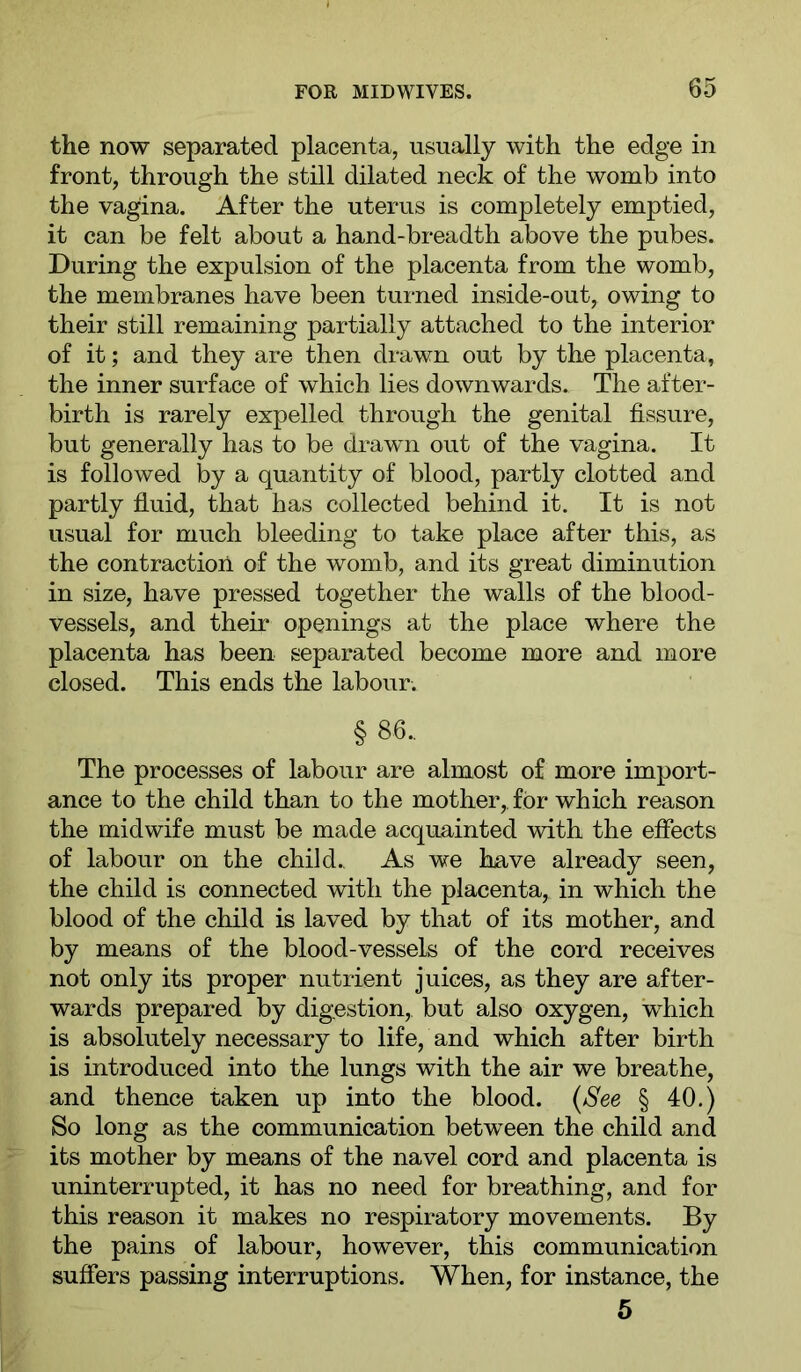 the now separated placenta, usually with the edge in front, through the still dilated neck of the womb into the vagina. After the uterus is completely emptied, it can be felt about a hand-breadth above the pubes. During the expulsion of the placenta from the womb, the membranes have been turned inside-out, owing to their still remaining partially attached to the interior of it; and they are then drawn out by the placenta, the inner surface of which lies downwards. The after- birth is rarely expelled through the genital fissure, but generally has to be drawn out of the vagina. It is followed by a quantity of blood, partly clotted and partly fluid, that has collected behind it. It is not usual for much bleeding to take place after this, as the contraction of the womb, and its great diminution in size, have pressed together the walls of the blood- vessels, and their openings at the place where the placenta has been separated become more and more closed. This ends the labour. § 86.. The processes of labour are almost of more import- ance to the child than to the mother,, for which reason the midwife must be made acquainted with the effects of labour on the child.. As we have already seen, the child is connected with the placenta, in which the blood of the child is laved by that of its mother, and by means of the blood-vessels of the cord receives not only its proper nutrient juices, as they are after- wards prepared by digestion, but also oxygen, which is absolutely necessary to life, and which after birth is introduced into the lungs with the air we breathe, and thence taken up into the blood. {See § 40.) So long as the communication between the child and its mother by means of the navel cord and placenta is uninterrupted, it has no need for breathing, and for this reason it makes no respiratory movements. By the pains of labour, however, this communication suffers passing interruptions. When, for instance, the 5