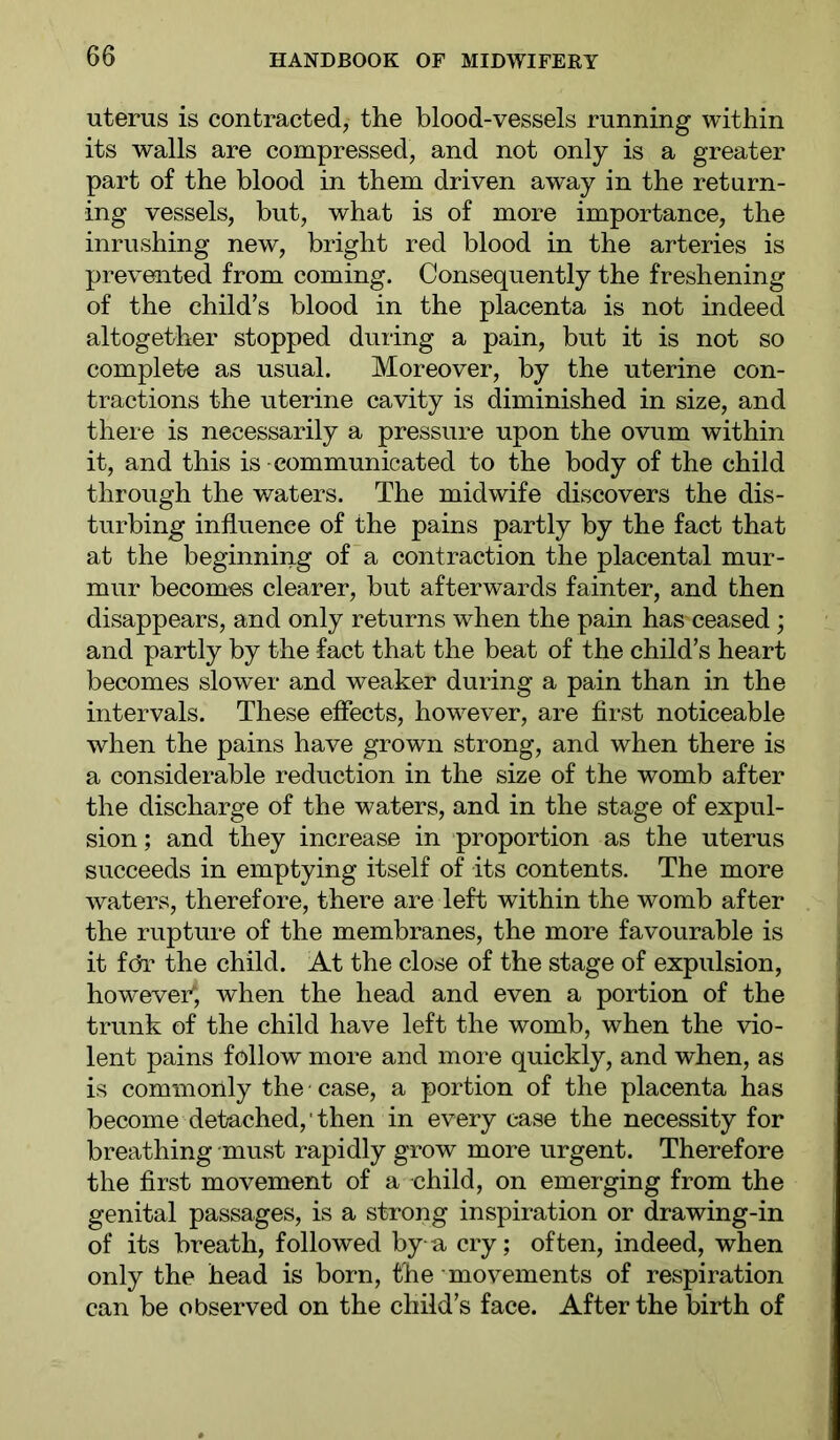 uterus is contracted, the blood-vessels running within its walls are compressed, and not only is a greater part of the blood in them driven away in the return- ing vessels, but, what is of more importance, the inrushing new, bright red blood in the arteries is prevented from coming. Consequently the freshening of the child’s blood in the placenta is not indeed altogether stopped during a pain, but it is not so complete as usual. Moreover, by the uterine con- tractions the uterine cavity is diminished in size, and there is necessarily a pressure upon the ovum within it, and this is communicated to the body of the child through the waters. The midwife discovers the dis- turbing influence of the pains partly by the fact that at the beginning of a contraction the placental mur- mur becomes clearer, but afterwards fainter, and then disappears, and only returns when the pain has ceased; and partly by the fact that the beat of the child’s heart becomes slower and weaker during a pain than in the intervals. These effects, however, are first noticeable when the pains have grown strong, and when there is a considerable reduction in the size of the womb after the discharge of the waters, and in the stage of expul- sion ; and they increase in proportion as the uterus succeeds in emptying itself of its contents. The more waters, therefore, there are left within the womb after the rupture of the membranes, the more favourable is it fcfl* the child. At the close of the stage of expulsion, however; when the head and even a portion of the trunk of the child have left the womb, when the vio- lent pains follow more and more quickly, and when, as is commonly the case, a portion of the placenta has become detached, then in every case the necessity for breathing must rapidly grow more urgent. Therefore the first movement of a child, on emerging from the genital passages, is a strong inspiration or drawing-in of its breath, followed by a cry; often, indeed, when only the head is born, the movements of respiration can be observed on the child’s face. After the birth of