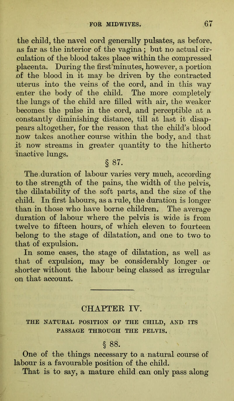 the child, the navel cord generally pulsates, as before, as far as the interior of the vagina; but no actual cir- culation of the blood takes place within the compressed placenta. During the first’minutes, however, a portion of the blood in it may be driven by the contracted uterus into the veins of the cord, and in this way enter the body of the child. The more completely the lungs of the child are filled with air, the weaker becomes the pulse in the cord, and perceptible at a constantly diminishing distance, till at last it disap- pears altogether, for the reason that the child’s blood now takes another course within the body, and that it now streams in greater quantity to the hitherto inactive lungs. § 87. The . duration of labour varies very much, according to the strength of the pains, the width of the pelvis, the dilatability of the soft parts, and the size of the child. In first labours, as a rule, the duration is longer than in those who have borne children. The average duration of labour where the pelvis is wide is from twelve to fifteen hours, of which eleven to fourteen belong to the stage of dilatation, and one to two to that of expulsion. In some cases, the stage of dilatation, as well as that of expulsion, may be considerably longer or shorter without the labour being classed as irregular on that account. CHAPTER lY. THE NATURAL POSITION OF THE CHILD, AND ITS PASSAGE THROUGH THE PELVIS. § 88. One of the things necessary to a natural course of labour is a favourable position of the child. That is to say, a mature child can only pass along
