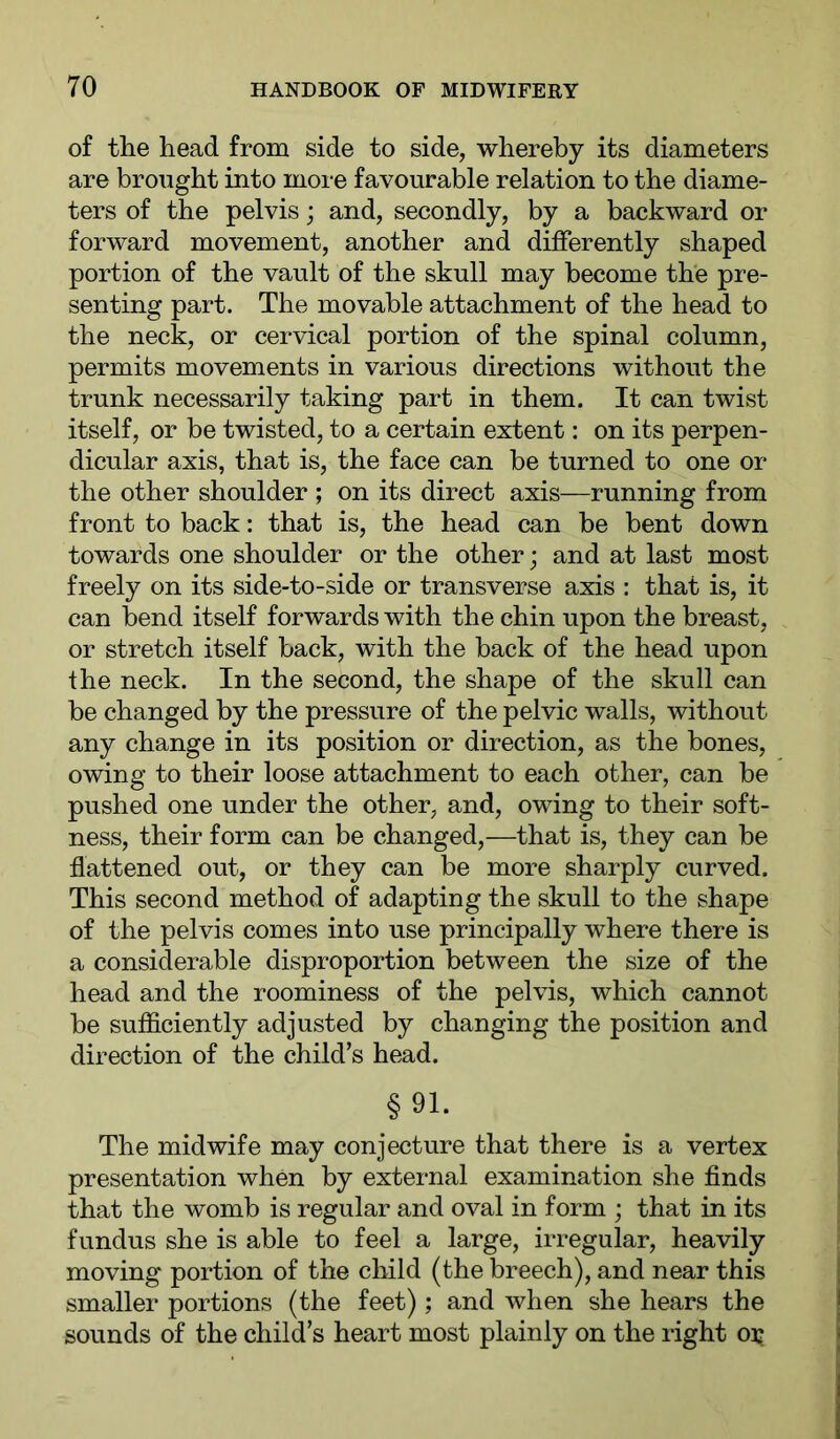 of the head from side to side, whereby its diameters are brought into more favourable relation to the diame- ters of the pelvis; and, secondly, by a backward or forward movement, another and differently shaped portion of the vault of the skull may become the pre- senting part. The movable attachment of the head to the neck, or cervical portion of the spinal column, permits movements in various directions without the trunk necessarily taking part in them. It can twist itself, or be twisted, to a certain extent: on its perpen- dicular axis, that is, the face can be turned to one or the other shoulder ; on its direct axis—running from front to back: that is, the head can be bent down towards one shoulder or the other; and at last most freely on its side-to-side or transverse axis : that is, it can bend itself forwards with the chin upon the breast, or stretch itself back, with the back of the head upon the neck. In the second, the shape of the skull can be changed by the pressure of the pelvic walls, without any change in its position or direction, as the bones, owing to their loose attachment to each other, can be pushed one under the other, and, owing to their soft- ness, their form can be changed,—that is, they can be flattened out, or they can be more sharply curved. This second method of adapting the skull to the shape of the pelvis comes into use principally where there is a considerable disproportion between the size of the head and the roominess of the pelvis, which cannot be sufficiently adjusted by changing the position and direction of the child’s head. §91. The midwife may conjecture that there is a vertex presentation when by external examination she finds that the womb is regular and oval in form ; that in its fundus she is able to feel a large, irregular, heavily moving portion of the child (the breech), and near this smaller portions (the feet); and when she hears the sounds of the child’s heart most plainly on the right ox