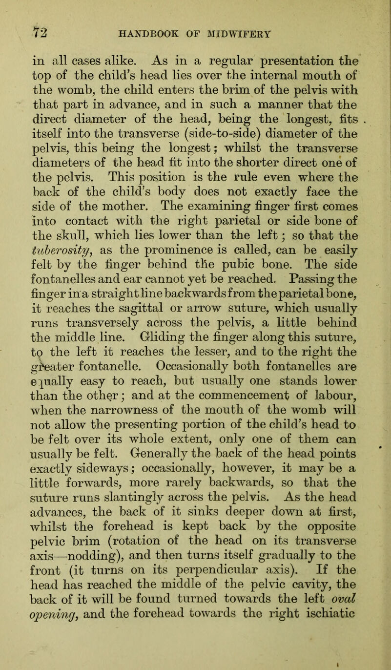 in all cases alike. As in a regular presentation the top of the child’s head lies over the internal mouth of the womb, the child enters the brim of the pelvis with that part in advance, and in such a manner that the direct diameter of the head, being the longest, fits itself into the transverse (side-to-side) diameter of the pelvis, this being the longest; whilst the transverse diameters of the head fit into the shorter direct one of the pelvis. This position is the rule even where the back of the child’s body does not exactly face the side of the mother. The examining finger first comes into contact with the right parietal or side bone of the skull, which lies lower than the left; so that the tuberosity, as the prominence is called, can be easily felt by the finger behind the pubic bone. The side fontanelles and ear cannot yet be reached. Passing the finger in a straight line backwards from the parietal bone, it reaches the sagittal or arrow suture, which usually runs transversely across the pelvis, a little behind the middle line. Gliding the finger along this suture, tp the left it reaches the lesser, and to the right the gi^ater fontanelle. Occasionally both fontanelles are e][ually easy to reach, but usually one stands lower than the other; and at the commencement of labour, when the narrowness of the mouth of the womb will not allow the presenting portion of the child’s head to be felt over its whole extent, only one of them can usually be felt. Generally the back of the head points exactly sideways; occasionally, however, it may be a little forwards, more rarely backwards, so that the suture runs slantingly across the pelvis. As the head advances, the back of it sinks deeper dowm at first, whilst the forehead is kept back by the opposite pelvic brim (rotation of the head on its transverse axis—nodding), and then turns itself gradually to the front (it turns on its perpendicular axis). If the head has reached the middle of the pelvic cavity, the back of it will be found turned towards the left oval opening, and the forehead towards the right ischiatic