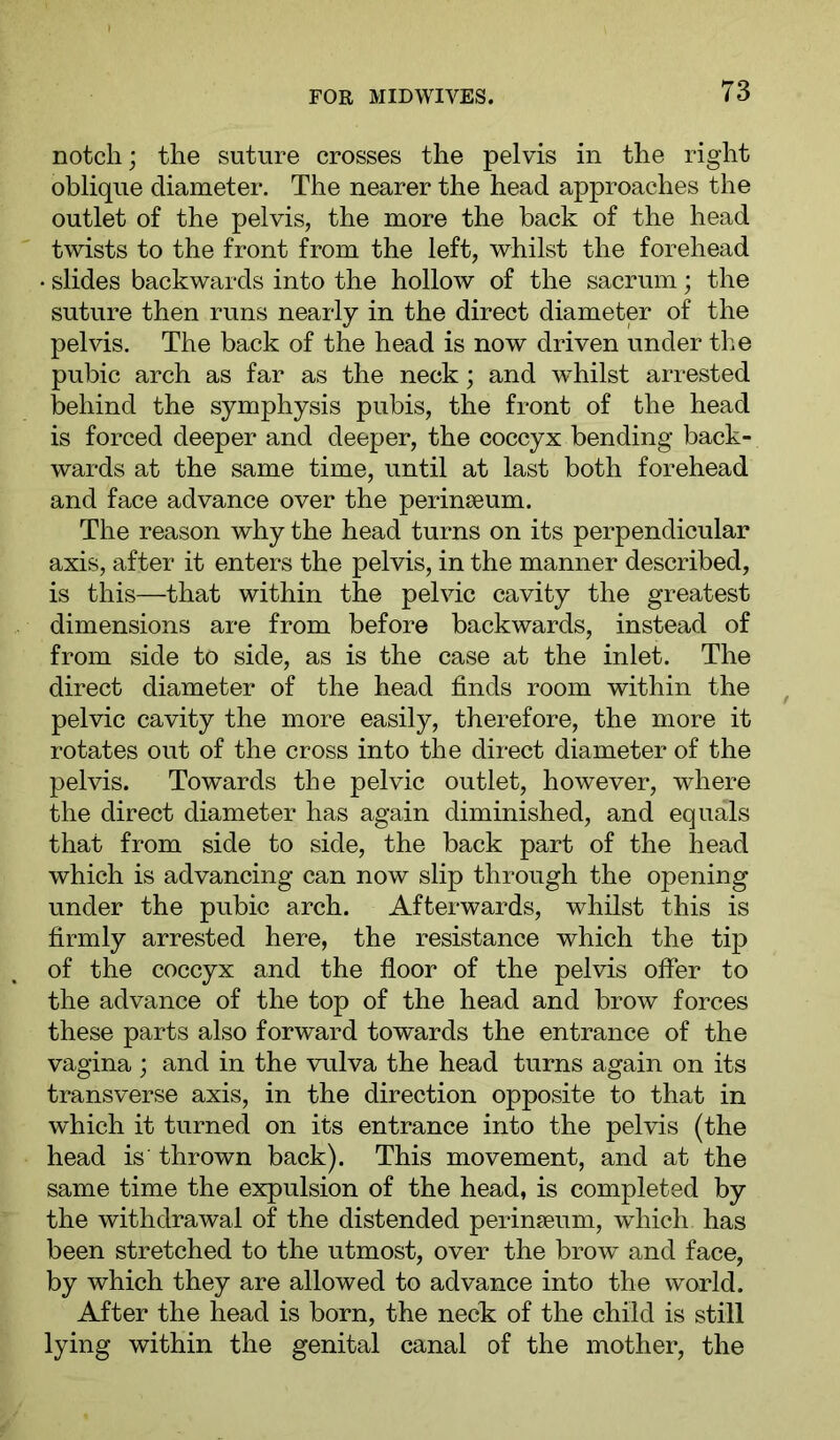 notch; the suture crosses the pelvis in the right oblique diameter. The nearer the head approaches the outlet of the pelvis, the more the back of the head twists to the front from the left, whilst the forehead • slides backwards into the hollow of the sacrum; the suture then runs nearly in the direct diameter of the pelvis. The back of the head is now driven under the pubic arch as far as the neck; and whilst arrested behind the symphysis pubis, the front of the head is forced deeper and deeper, the coccyx bending back- wards at the same time, until at last both forehead and face advance over the perinseum. The reason why the head turns on its perpendicular axis, after it enters the pelvis, in the manner described, is this—that within the pelvic cavity the greatest dimensions are from before backwards, instead of from side to side, as is the case at the inlet. The direct diameter of the head finds room within the pelvic cavity the more easily, therefore, the more it rotates out of the cross into the direct diameter of the pelvis. Towards the pelvic outlet, however, where the direct diameter has again diminished, and equals that from side to side, the back part of the head which is advancing can now slip through the opening under the pubic arch. Afterwards, whilst this is firmly arrested here, the resistance which the tip of the coccyx and the fioor of the pelvis offer to the advance of the top of the head and brow forces these parts also forward towards the entrance of the vagina ; and in the vulva the head turns again on its transverse axis, in the direction opposite to that in which it turned on its entrance into the pelvis (the head is thrown back). This movement, and at the same time the expulsion of the head, is completed by the withdrawal of the distended perinseum, which has been stretched to the utmost, over the brow and face, by which they are allowed to advance into the world. After the head is born, the neck of the child is still lying within the genital canal of the mother, the
