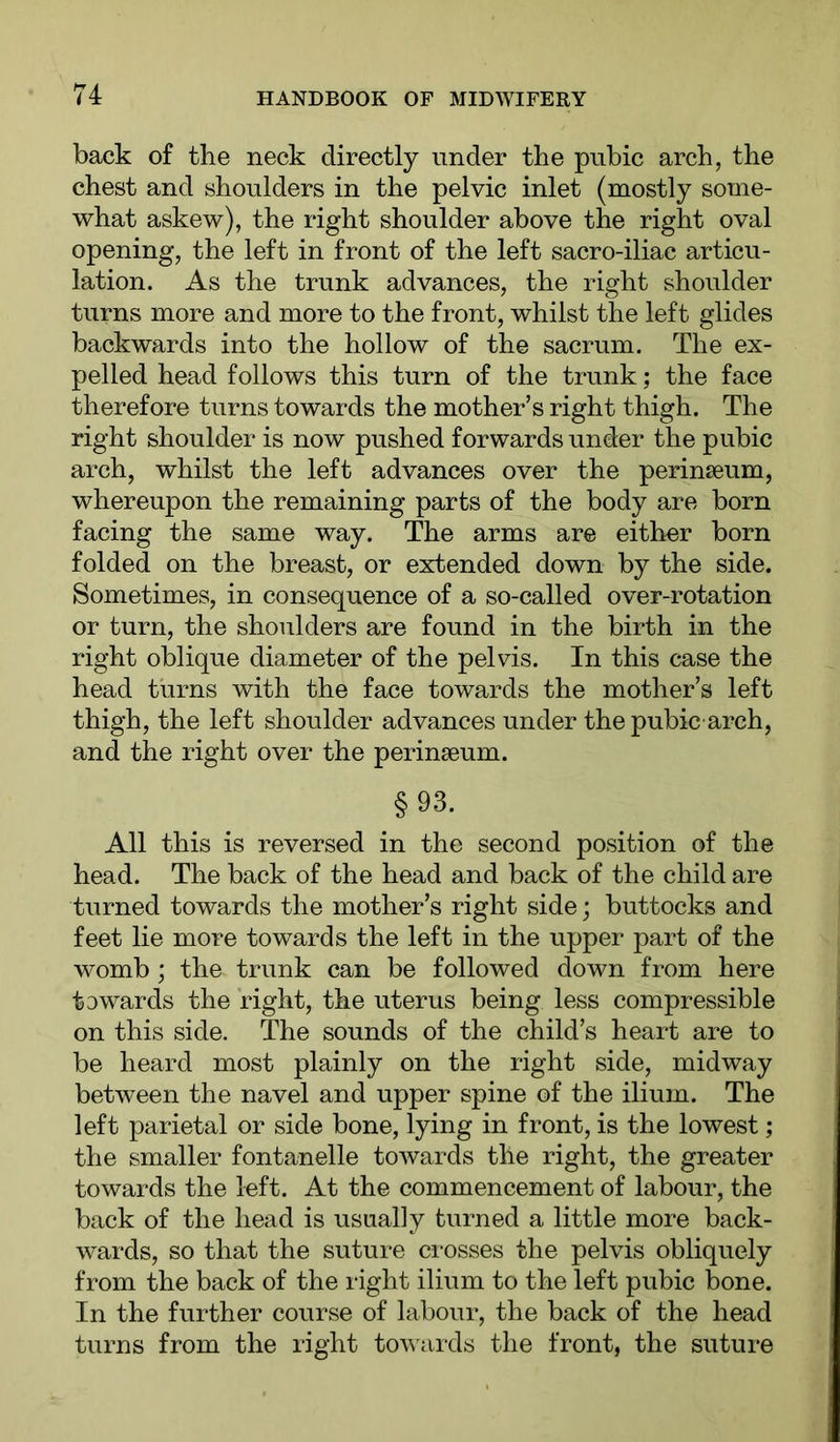 back of the neck directly under the pubic arch, the chest and shoulders in the pelvic inlet (mostly some- what askew), the right shoulder above the right oval opening, the left in front of the left sacro-iliac articu- lation. As the trunk advances, the right shoulder turns more and more to the front, whilst the left glides backwards into the hollow of the sacrum. The ex- pelled head follows this turn of the trunk; the face therefore turns towards the mother’s right thigh. The right shoulder is now pushed forwards under the pubic arch, whilst the left advances over the perinseum, whereupon the remaining parts of the body are born facing the same way. The arms are either born folded on the breast, or extended down by the side. Sometimes, in consequence of a so-called over-rotation or turn, the shoulders are found in the birth in the right oblique diameter of the pelvis. In this case the head turns with the face towards the mother’s left thigh, the left shoulder advances under the pubic arch, and the right over the perinseum. §93. All this is reversed in the second position of the head. The back of the head and back of the child are turned towards the mother’s right side; buttocks and feet lie more towards the left in the upper part of the womb ; the trunk can be followed down from here towards the right, the uterus being less compressible on this side. The sounds of the child’s heart are to be heard most plainly on the right side, midway between the navel and upper spine of the ilium. The left parietal or side bone, lying in front, is the lowest; the smaller fontanelle towards the right, the greater towards the left. At the commencement of labour, the back of the head is usually turned a little more back- wards, so that the suture ci-osses the pelvis obliquely from the back of the right ilium to the left pubic bone. In the further course of labour, the back of the head turns from the right towards the front, the suture