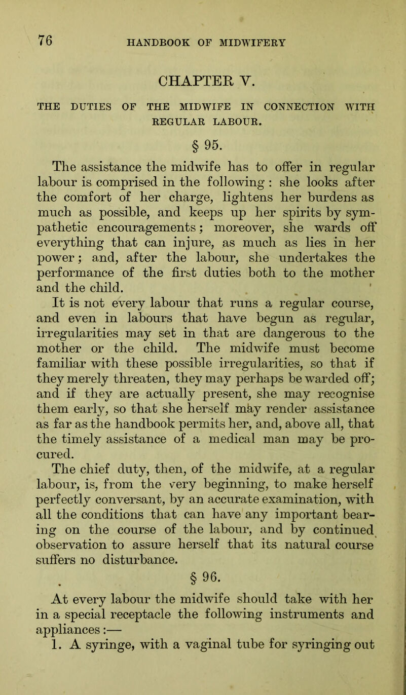 CHAPTER Y. THE DUTIES OF THE MIDWIFE IN CONNECTION WITH REGULAR LABOUR. § 95. The assistance the midwife has to offer in regular labour is comprised in the following : she looks after the comfort of her charge, lightens her burdens as much as possible, and keeps up her spirits by sym- pathetic encouragements; moreover, she wards off everything that can injure, as much as lies in her power; and, after the labour, she undertakes the performance of the first duties both to the mother and the child. It is not every labour that runs a regular course, and even in labours that have begun as regular, irregularities may set in that are dangerous to the mother or the child. The midwife must become familiar with these possible irregularities, so that if they merely threaten, they may perhaps be warded off; and if they are actually present, she may recognise them early, so that she herself mky render assistance as far as the handbook permits her, and, above all, that the timely assistance of a medical man may be pro- cured. The chief duty, then, of the midwife, at a regular labour, is, from the \^ery beginning, to make herself perfectly conversant, by an accurate examination, with all the conditions that can have any important bear- ing on the course of the labour, and by continued^ observation to assure herself that its natural course suffers no disturbance. §96. At every labour the midwife should take with her in a special receptacle the following instruments and appliances:— 1. A syringe, with a vaginal tube for syringing out
