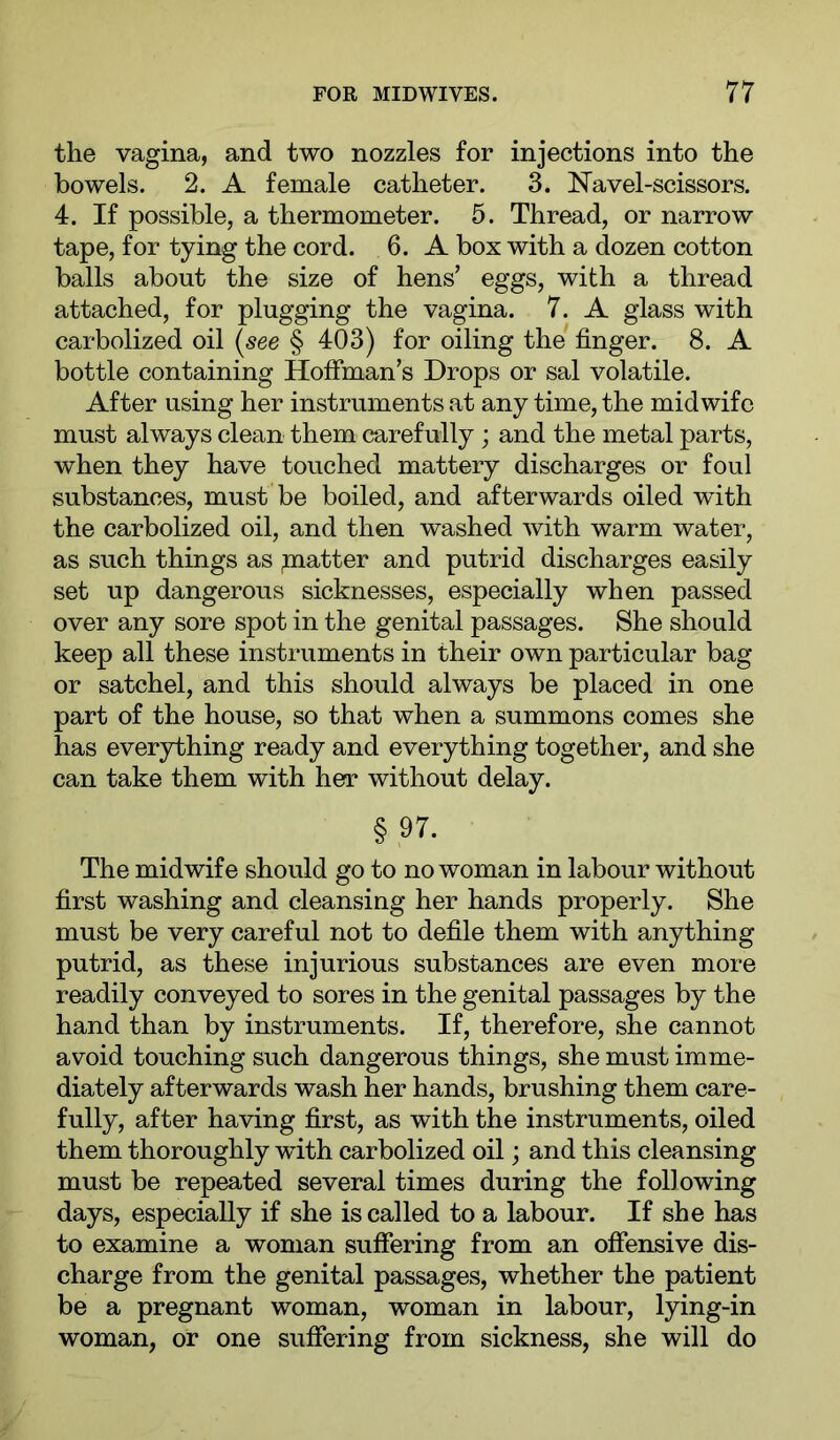 the vagina, and two nozzles for injections into the bowels. 2. A female catheter. 3. Navel-scissors. 4. If possible, a thermometer. 5. Thread, or narrow tape, for tying the cord. 6. A box with a dozen cotton balls about the size of hens’ eggs, with a thread attached, for plugging the vagina. 7. A glass with carbolized oil {see § 403) for oiling the finger. 8. A bottle containing Hoffman’s Drops or sal volatile. After using her instruments at any time, the midwife must always clean them carefully; and the metal parts, when they have touched mattery discharges or foul substances, must be boiled, and afterwards oiled with the carbolized oil, and then washed with warm water, as such things as piatter and putrid discharges easily set up dangerous sicknesses, especially when passed over any sore spot in the genital passages. She should keep all these instruments in their own particular bag or satchel, and this should always be placed in one part of the house, so that when a summons comes she has everything ready and everything together, and she can take them with her without delay. § 97. The midwife should go to no woman in labour without first washing and cleansing her hands properly. She must be very careful not to defile them with anything putrid, as these injurious substances are even more readily conveyed to sores in the genital passages by the hand than by instruments. If, therefore, she cannot avoid touching such dangerous things, she must imme- diately afterwards wash her hands, brushing them care- fully, after having first, as with the instruments, oiled them thoroughly with carbolized oil; and this cleansing must be repeated several times during the following days, especially if she is called to a labour. If she has to examine a woman suffering from an offensive dis- charge from the genital passages, whether the patient be a pregnant woman, woman in labour, lying-in woman, or one suffering from sickness, she will do