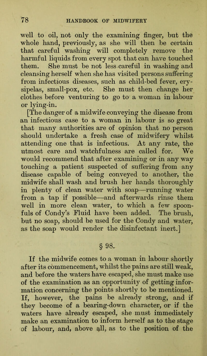 well to oil, not only the examining finger, but the whole hand, previously, as she will then be certain that careful washing will completely remove the harmful liquids from every spot that can have touched them. She must be not less.careful in washing and cleansing herself when she has visited persons suffering from infectious diseases, such as child-bed fever, ery- sipelas, small-pox, etc. She must then change her clothes before venturing to go to a woman in labour or lying-in. [The danger of a midwife conveying the disease from an infectious case to a woman in labour is so great that many authorities are of opinion that no person should undertake a fresh case of midwifery whilst attending one that is infectious. At any rate, the utmost care and watchfulness are called for. We would recommend that after examining or in any way touching a patient suspected of suffering from any disease capable of being conveyed to another, the midwife shall wash and brush her hands thoroughly in plenty of clean water with soap—running water from a tap if possible—and afterwards rinse them well in more clean water, to which a few spoon- fuls of Condy’s Fluid have been added. The brush, but no soap, should be used for the Condy and water, as the soap would render the disinfectant inert.] §98. If the midwife comes to a woman in labour shortly after its commencement, whilst the pains are still weak, and before the waters have escaped, she must make use of the examination as an opportunity of getting infor- mation concerning the points shortly to be mentioned. If, however, the pains be already strong, and if they become of a bearing-down character, or if the waters have already escaped, she must immediately make an examination to inform herself as to the stage of labour, and, above o-ll, as to the position of the