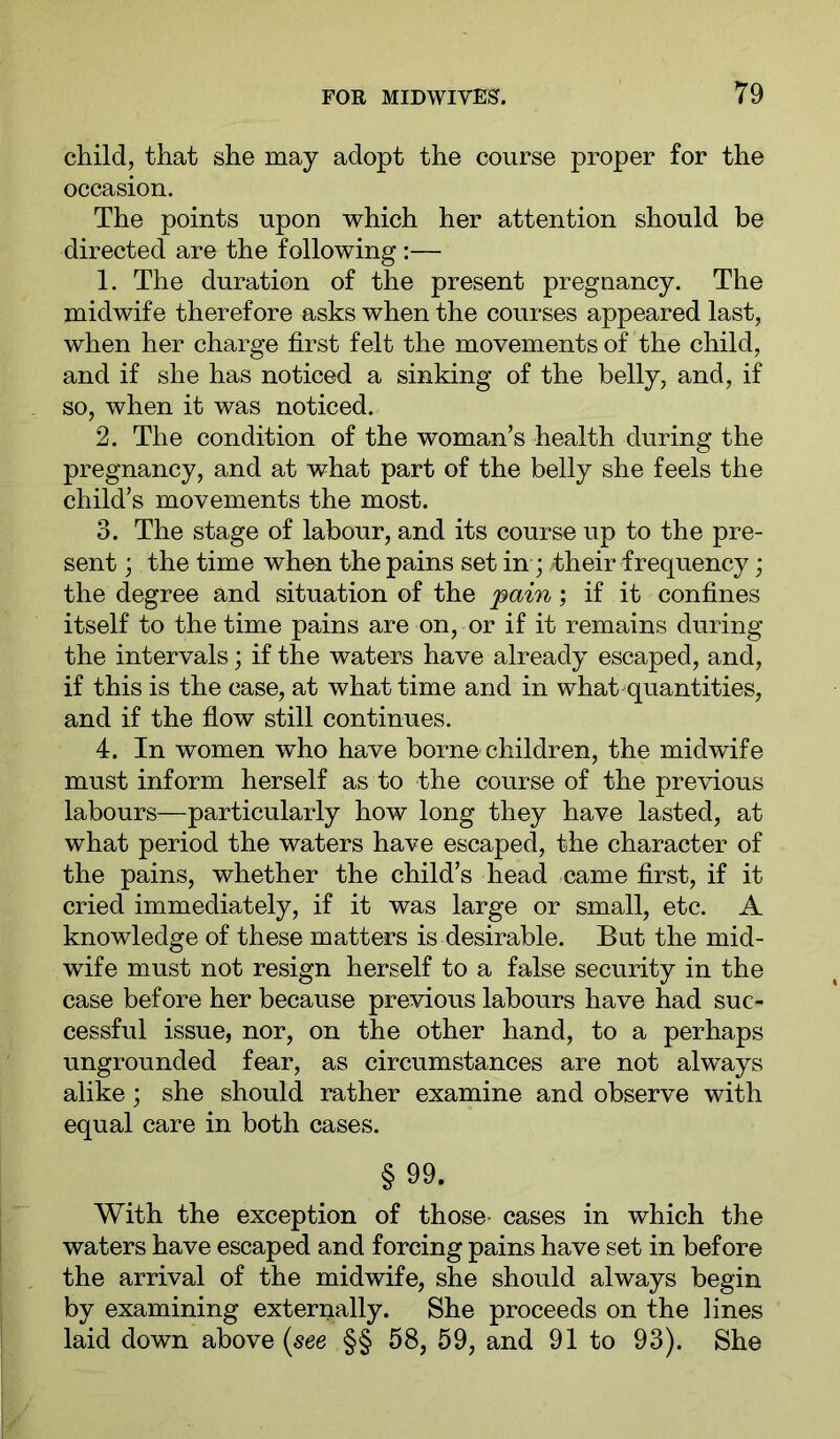 child, that she may adopt the course proper for the occasion. The points upon which her attention should be directed are the following :— 1. The duration of the present preguancy. The midwife therefore asks when the courses appeared last, when her charge first felt the movements of the child, and if she has noticed a sinking of the belly, and, if so, when it was noticed. 2. The condition of the woman’s health during the pregnancy, and at what part of the belly she feels the child’s movements the most. 3. The stage of labour, and its course up to the pre- sent ; the time when the pains set in; their frequency; the degree and situation of the 'pain; if it confines itself to the time pains are on, or if it remains during the intervals; if the waters have already escaped, and, if this is the case, at what time and in what^quantities, and if the flow still continues. 4. In women who have borne children, the midwife must inform herself as to the course of the previous labours—particularly how long they have lasted, at what period the waters have escaped, the character of the pains, whether the child’s head came first, if it cried immediately, if it was large or small, etc. A knowledge of these matters is desirable. But the mid- wife must not resign herself to a false security in the case before her because previous labours have had suc- cessful issue, nor, on the other hand, to a perhaps ungrounded fear, as circumstances are not always alike; she should rather examine and observe with equal care in both cases. §99. With the exception of those cases in which the waters have escaped and forcing pains have set in before the arrival of the midwife, she should always begin by examining externally. She proceeds on the lines laid down above (see §§ 58, 59, and 91 to 93). She