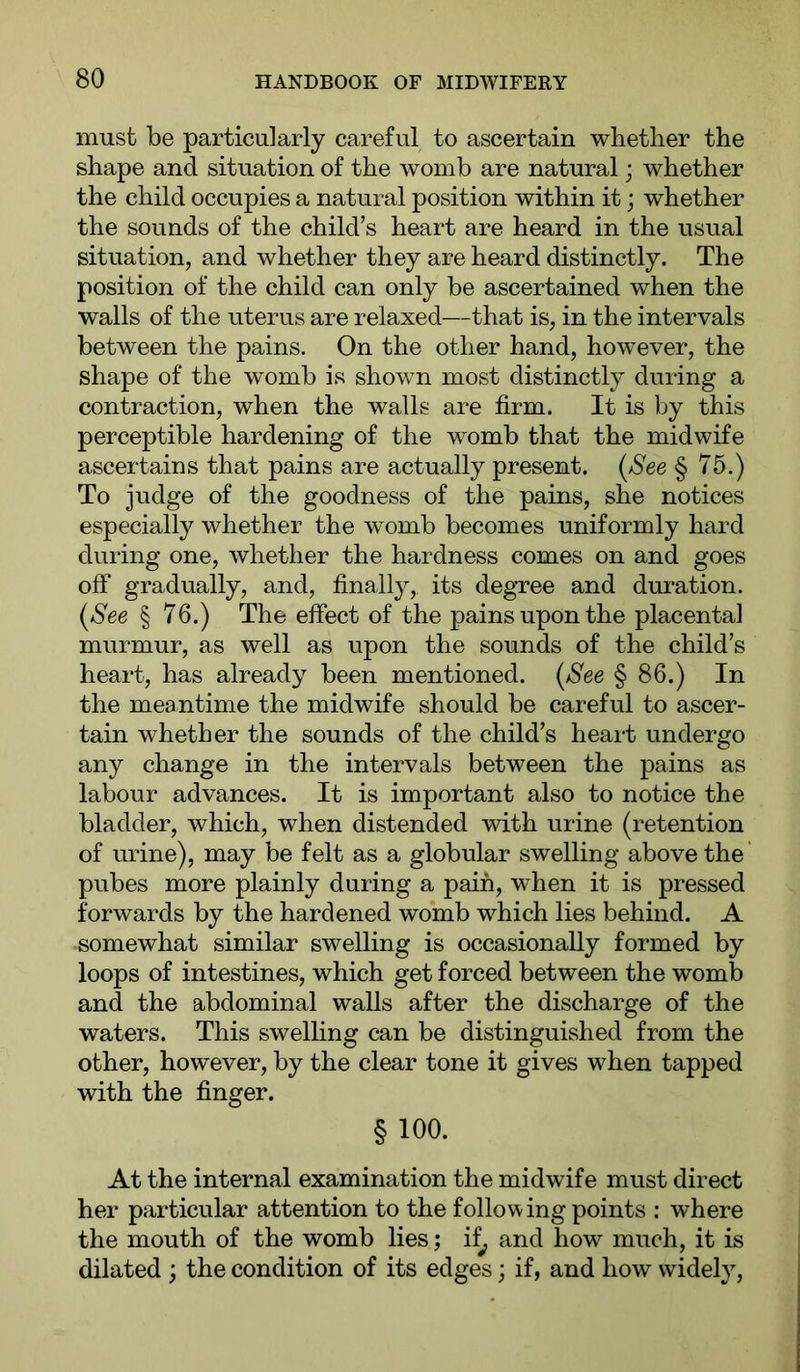 must be particularly careful to ascertain whether the shape and situation of the womb are natural; whether the child occupies a natural position within it; whether the sounds of the child’s heart are heard in the usual situation, and whether they are heard distinctly. The position of the child can only be ascertained when the walls of the uterus are relaxed—that is, in the intervals between the pains. On the other hand, however, the shape of the womb is shown most distinctly during a contraction, when the walls are firm. It is by this perceptible hardening of the womb that the midwife ascertains that pains are actually present. (/See § 75.) To judge of the goodness of the pains, she notices especially whether the womb becomes uniformly hard during one, whether the hardness comes on and goes off gradually, and, finally, its degree and dui’ation. (See § 76.) The effect of the pains upon the placental murmur, as well as upon the sounds of the child’s heart, has already been mentioned. (See § 86.) In the meantime the midwife should be careful to ascer- tain whether the sounds of the child’s heart undergo any change in the intervals between the pains as labour advances. It is important also to notice the bladder, which, when distended with urine (retention of urine), may be felt as a globular swelling above the pubes more plainly during a pain, when it is pressed forwards by the hardened womb which lies behind. A somewhat similar swelling is occasionally formed by loops of intestines, which get forced between the womb and the abdominal walls after the discharge of the waters. This swelhng can be distinguished from the other, however, by the clear tone it gives when tapped with the finger. § 100. At the internal examination the midwife must direct her particular attention to the following points ; where the mouth of the womb lies; if^ and how much, it is dilated ; the condition of its edges; if, and how widely.
