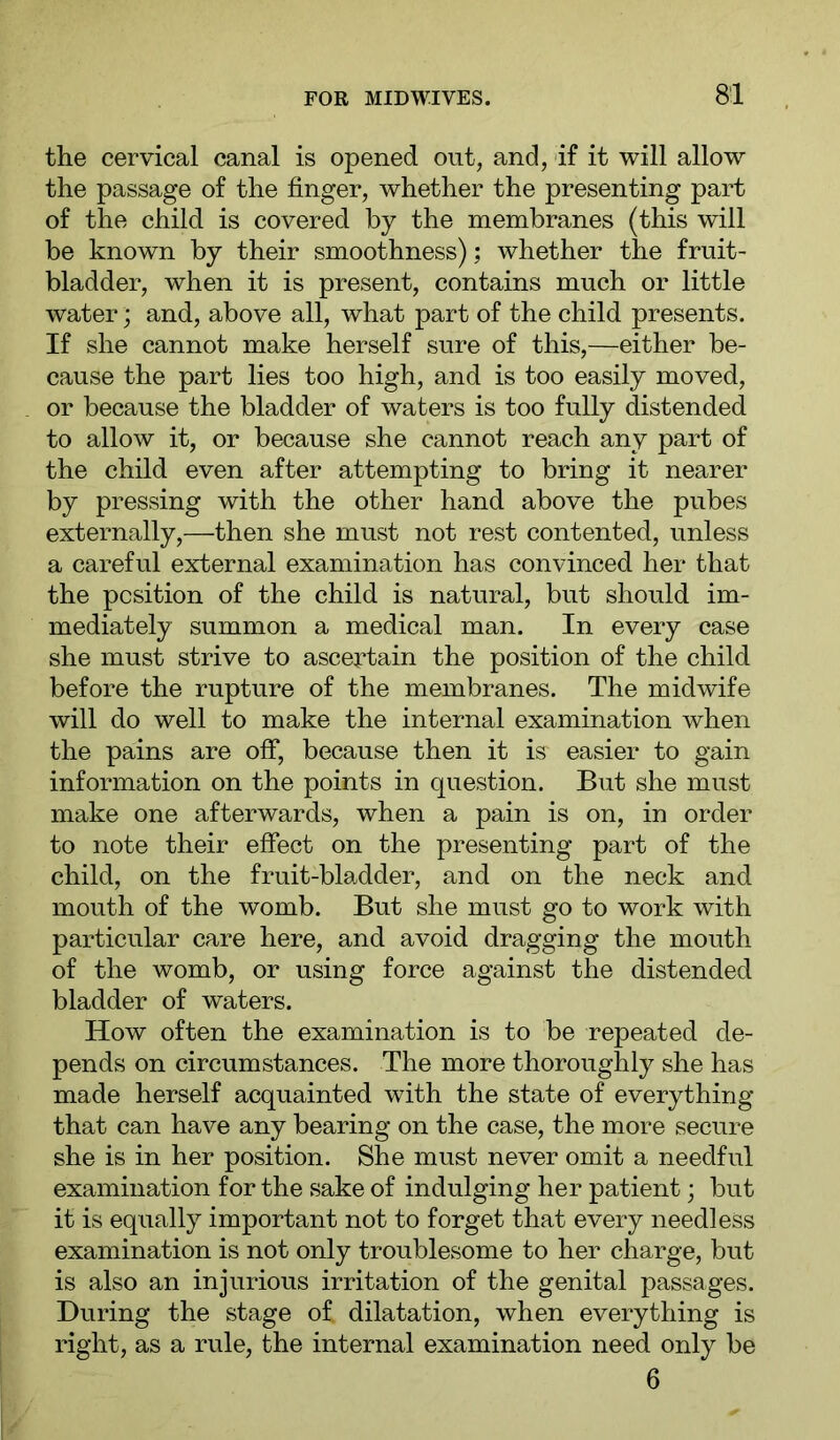 the cervical canal is opened out, and, if it will allow the passage of the finger, whether the presenting part of the child is covered by the membranes (this will be known by their smoothness); whether the fruit- bladder, when it is present, contains much or little water; and, above all, what part of the child presents. If she cannot make herself sure of this,—either be- cause the part lies too high, and is too easily moved, or because the bladder of waters is too fully distended to allow it, or because she cannot reach any part of the child even after attempting to bring it nearer by pressing with the other hand above the pubes externally,—then she must not rest contented, unless a careful external examination has convinced her that the position of the child is natural, but should im- mediately summon a medical man. In every case she must strive to ascertain the position of the child before the rupture of the membranes. The midwife will do well to make the internal examination when the pains are off, because then it is easier to gain information on the points in question. But she must make one afterwards, when a pain is on, in order to note their effect on the presenting part of the child, on the fruit-bladder, and on the neck and mouth of the womb. But she must go to work with particular care here, and avoid dragging the mouth of the womb, or using force against the distended bladder of waters. How often the examination is to be repeated de- pends on circumstances. The more thoroughly she has made herself acquainted with the state of everything that can have any bearing on the case, the more secure she is in her position. She must never omit a needful examination for the sake of indulging her patient; but it is equally important not to forget that every needless examination is not only troublesome to her charge, but is also an injurious irritation of the genital passages. During the stage of dilatation, when everything is right, as a rule, the internal examination need only be 6