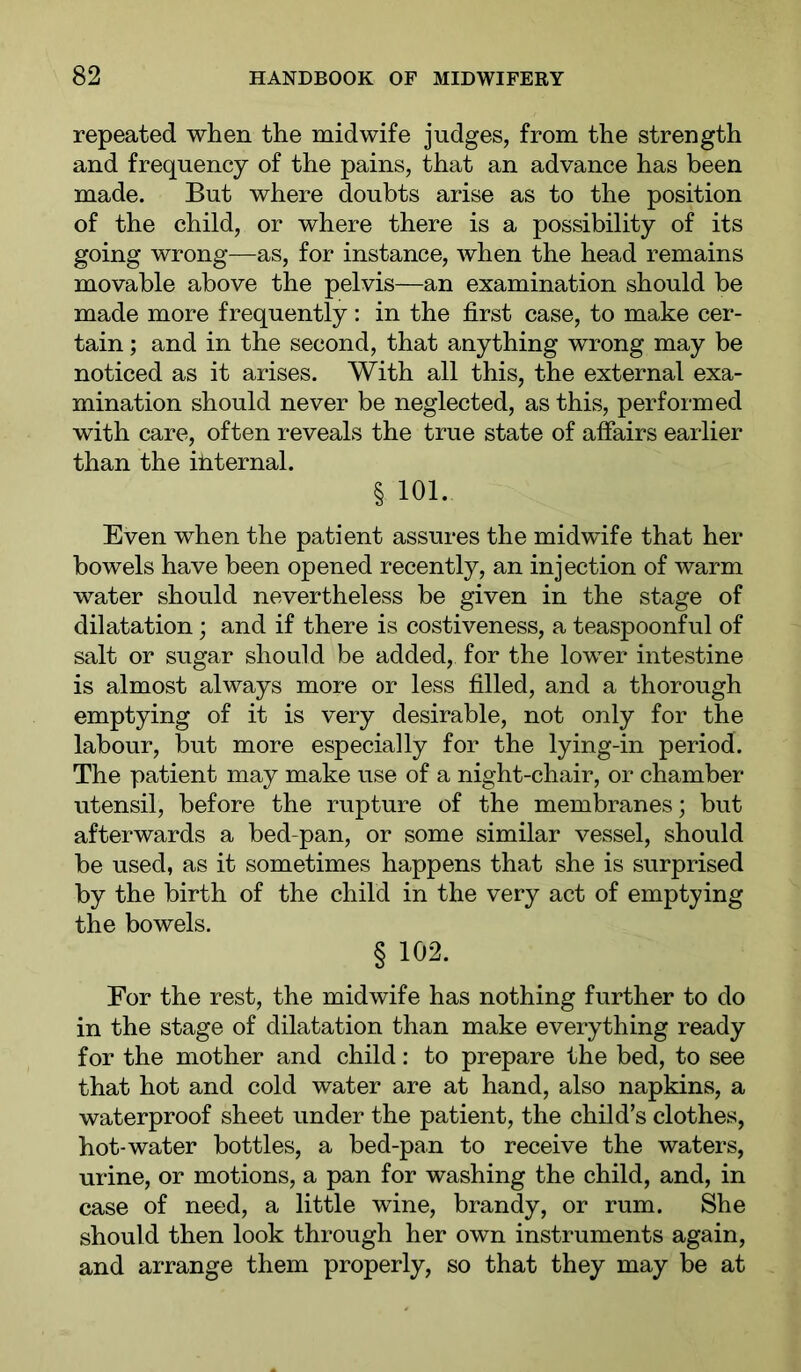 repeated when the midwife judges, from the strength and frequency of the pains, that an advance has been made. But where doubts arise as to the position of the child, or where there is a possibility of its going wrong—as, for instance, when the head remains movable above the pelvis—an examination should be made more frequently: in the first case, to make cer- tain ; and in the second, that anything wrong may be noticed as it arises. With all this, the external exa- mination should never be neglected, as this, performed with care, often reveals the true state of affairs earlier than the iliternal. § 101. Even when the patient assures the midwife that her bowels have been opened recently, an injection of warm water should nevertheless be given in the stage of dilatation; and if there is costiveness, a teaspoonful of salt or sugar should be added, for the lower intestine is almost always more or less filled, and a thorough emptying of it is very desirable, not only for the labour, but more especially for the lying-in period. The patient may make use of a night-chair, or chamber utensil, before the rupture of the membranes; but afterwards a bed-pan, or some similar vessel, should be used, as it sometimes happens that she is surprised by the birth of the child in the very act of emptying the bowels. § 102. For the rest, the midwife has nothing further to do in the stage of dilatation than make everything ready for the mother and child: to prepare the bed, to see that hot and cold water are at hand, also napkins, a waterproof sheet under the patient, the child’s clothes, hot-water bottles, a bed-pan to receive the waters, urine, or motions, a pan for washing the child, and, in case of need, a little wine, brandy, or rum. She should then look through her own instruments again, and arrange them properly, so that they may be at