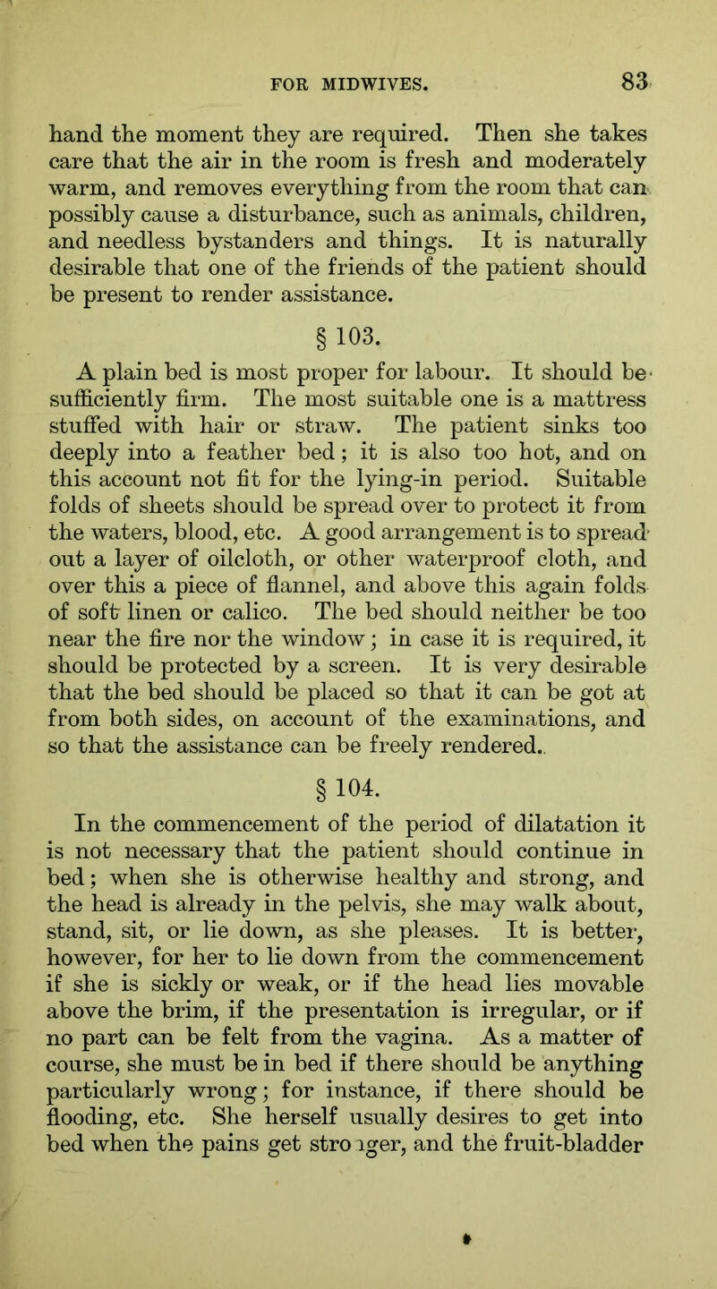 hand the moment they are required. Then she takes care that the air in the room is fresh and moderately warm, and removes everything from the room that can possibly cause a disturbance, such as animals, children, and needless bystanders and things. It is naturally desirable that one of the friends of the patient should be present to render assistance. §103. A plain bed is most proper for labour. It should be* sufficiently firm. The most suitable one is a mattress stuffed with hair or straw. The patient sinks too deeply into a feather bed; it is also too hot, and on this account not fit for the lying-in period. Suitable folds of sheets should be spread over to protect it from the waters, blood, etc. A good arrangement is to spread' out a layer of oilcloth, or other waterproof cloth, and over this a piece of flannel, and above this again folds of soft linen or calico. The bed should neither be too near the fire nor the window; in case it is required, it should be protected by a screen. It is very desirable that the bed should be placed so that it can be got at from both sides, on account of the examinations, and so that the assistance can be freely rendered., § 104. In the commencement of the period of dilatation it is not necessary that the patient should continue in bed; when she is otherwise healthy and strong, and the head is already in the pelvis, she may walk about, stand, sit, or lie down, as she pleases. It is better, however, for her to lie down from the commencement if she is sickly or weak, or if the head lies movable above the brim, if the presentation is irregular, or if no part can be felt from the vagina. As a matter of course, she must be in bed if there should be anything particularly wrong; for instance, if there should be flooding, etc. She herself usually desires to get into bed when the pains get stro iger, and the fruit-bladder