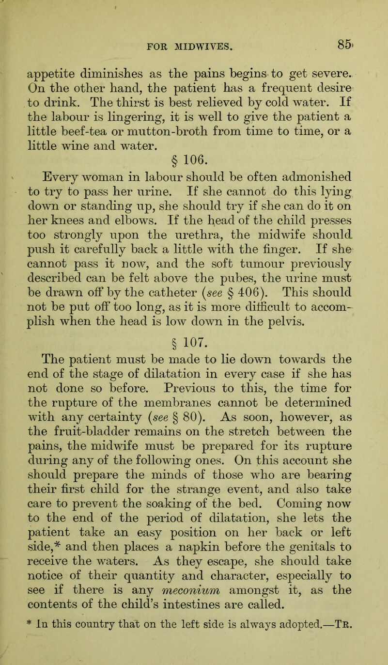 appetite diminishes as the pains begins to get severe. On the other hand, the patient has a frequent desire to drink. The thirst is best relieved bj cold water. If the labour is lingering, it is well to give the patient a little beef-tea or mutton-broth from time to time, or a little wine and water. § 106. Every woman in labour should be often admonished to try to pass her urine. If she cannot do this lying down or standing up, she should try if she can do it on her knees and elbows. If the head of the child presses too strongly upon the urethra, the midwife should push it Ciirefully back a little mth the finger. If she cannot pass it now, and the soft tumour previously described can be felt above the pubes, the urine must be drawn off by the catheter (see § 406). This should not be put off too long, as it is more difficult to accom-^ plish when the head is low down in the pelvis. § 107. The patient must be made to lie down towards the end of the stage of dilatation in every case if she has not done so before. Previous to this, the time for the rupture of the membranes cannot be determined with any certainty (see § 80). As soon, however, as the fruit-bladder remains on the stretch between the pains, the midwife must be prepared for its rupture during any of the following ones. On this account she should prepare the minds of those who are bearing their first child for the strange event, and also take care to prevent the soaking of the bed. Coming now to the end of the period of dilatation, she lets the patient take an easy position on her back or left side,* and then places a napkin before the genitals to receive the waters. As they escape, she should take notice of their quantity and character, especially to see if there is any meconium amongst it, as the contents of the child’s intestines are called. * In this country that on the left side is always adopted.—Tr.