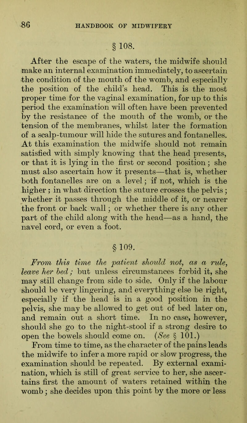 §108. After the escape of the waters, the midwife should make an internal examination immediately, to ascertain the condition of the mouth of the womb, and especially the position of the child’s head. This is the most proper time for the vaginal examination, for up to this period the examination will often have been prevented by the resistance of the mouth of the womb, or the ten.sion of the membranes, whilst later the formation of a scalp-tumour will hide the sutures and fontanelles. At this examination the midwife should not remain satisfied with simply knowing that the head presents, or that it is lying in the first or second position; she must also ascertain how it presents—that is, whether both fontanelles are on a level; if not, which is the higher; in what direction the suture crosses the pelvis; whether it passes through the middle of it, or nearer the front or back wall' or whether there is any other part of the child along with the head—as a hand, the navel cord, or even a foot. §109. From this time the 'patient should not, as a rule, leave her bed; but unless circumstances forbid it, she may still change from side to side. Only if the labour should be very lingering, and everything else be right, especially if the head is in a good position in the pelvis, she may be allowed to get out of bed later on, and remain out a short time. In no case, however, should she go to the night-stool if a strong desire to open the bowels should come on. {See § 101.) From time to time, as the character of the pains leads the midwife to infer a more rapid or slow progress, the examination should be repeated. By external exami- nation, which is still of great service to her, she ascer- tains first the amount of waters retained within the womb; she decides upon this point by the more or less