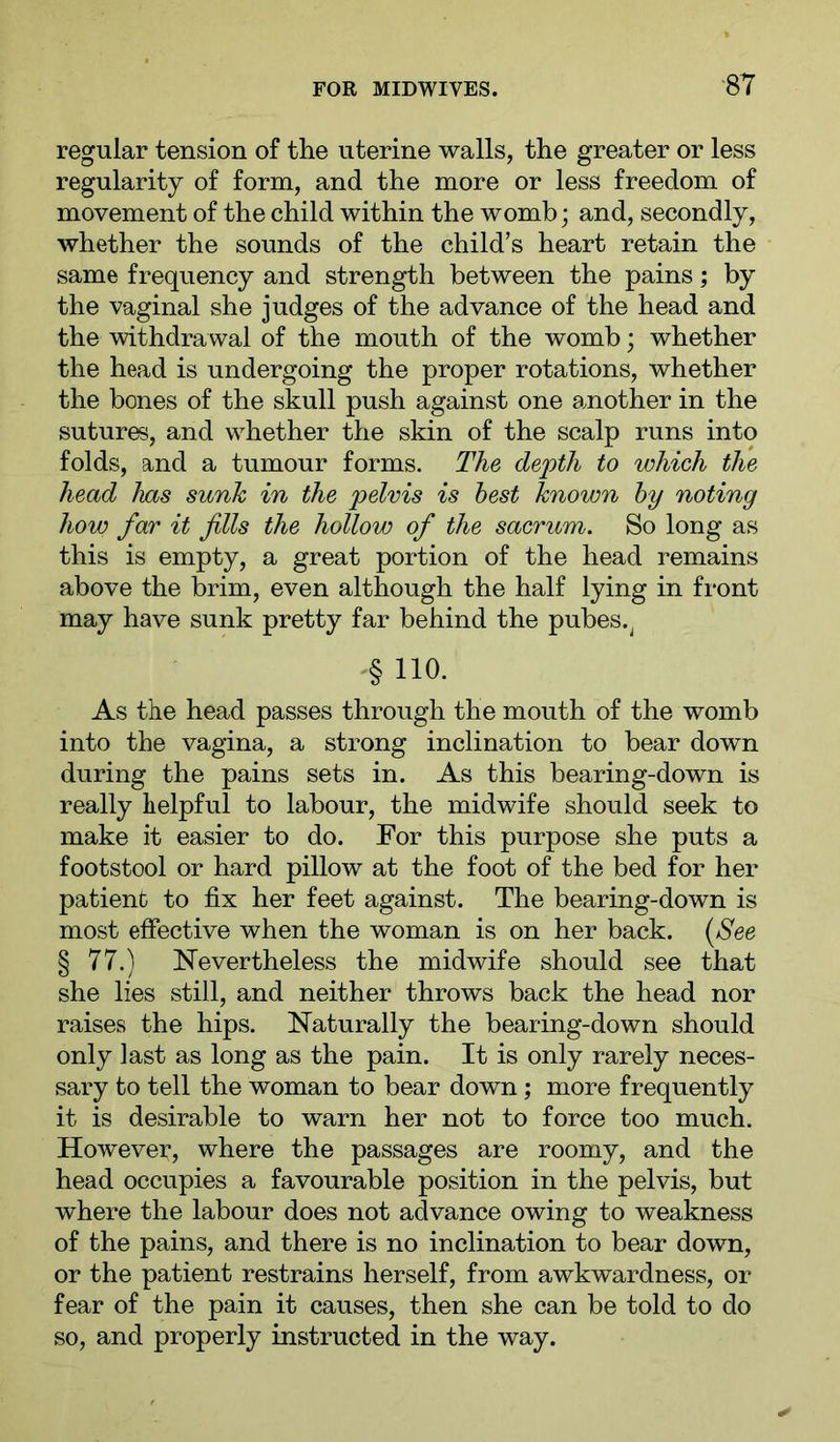 regular tension of the uterine walls, the greater or less regularity of form, and the more or less freedom of movement of the child within the womb; and, secondly, whether the sounds of the child’s heart retain the same frequency and strength between the pains; by the vaginal she judges of the advance of the head and the withdrawal of the mouth of the womb; whether the head is undergoing the proper rotations, whether the bones of the skull push against one amother in the suture, and whether the skin of the scalp runs into folds, and a tumour forms. The depth to which the head has sunk in the pelvis is best known by noting how far it fills the hollow of the sacrum. So long as this is empty, a great portion of the head remains above the brim, even although the half lying in front may have sunk pretty far behind the pubes.^ '§ 110. As the head passes through the mouth of the womb into the vagina, a strong inclination to bear down during the pains sets in. As this bearing-down is really helpful to labour, the midwife should seek to make it easier to do. For this purpose she puts a footstool or hard pillow at the foot of the bed for her patient to fix her feet against. The bearing-down is most effective when the woman is on her back. {See § 77.) Nevertheless the midwife should see that she lies still, and neither throws back the head nor raises the hips. Naturally the bearing-down should only last as long as the pain. It is only rarely neces- sary to tell the woman to bear down; more frequently it is desirable to warn her not to force too much. However, where the passages are roomy, and the head occupies a favourable position in the pelvis, but where the labour does not advance owing to weakness of the pains, and there is no inclination to bear down, or the patient restrains herself, from awkwardness, or fear of the pain it causes, then she can be told to do so, and properly instructed in the way.