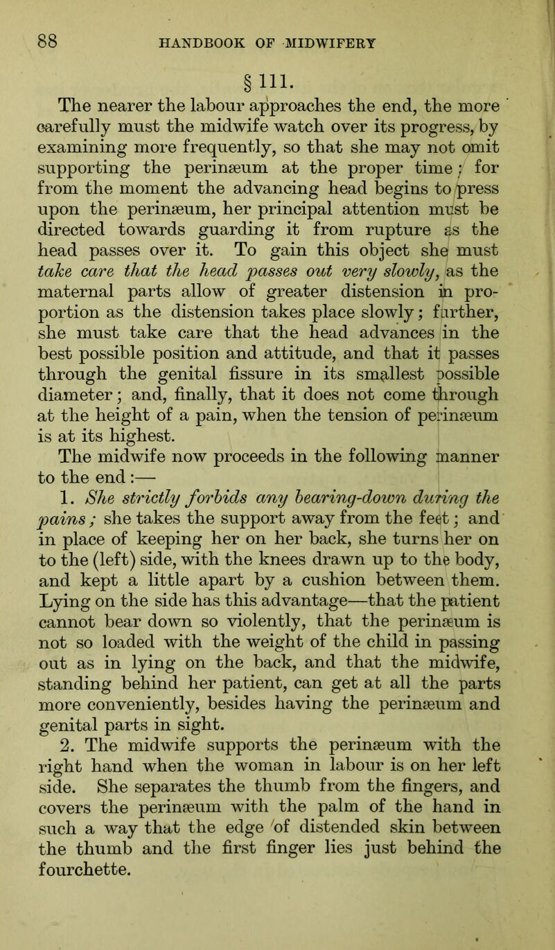 §111. The nearer the labour approaches the end, the more carefully must the midwife watch over its progress, by examining more frequently, so that she may not omit supporting the perinseum at the proper time; for from the moment the advancing head begins to press upon the perinseum, her principal attention must be directed towards guarding it from rupture as the head passes over it. To gain this object she must take care that the head passes out very slowly, as the maternal parts allow of greater distension in pro- portion as the distension takes place slowly; farther, she must take care that the head advances in the best possible position and attitude, and that it passes through the genital fissure in its smallest possible diameter; and, finally, that it does not come fiirough at the height of a pain, when the tension of perinseum is at its highest. The midwife now proceeds in the following manner to the end :— 1. She strictly forbids any hearing-down during the pains ; she takes the support away from the feet; and in place of keeping her on her back, she turns her on to the (left) side, with the knees drawn up to the body, and kept a little apart by a cushion between them. Lying on the side has this advantage—that the patient cannot bear down so violently, that the perinseum is not so loaded with the weight of the child in passing out as in lying on the back, and that the midwife, standing behind her patient, can get at all the parts more conveniently, besides having the perinseum and genital parts in sight. 2. The midwife supports the perinseum with the right hand when the woman in labour is on her left side. She separates the thumb from the fingers, and covers the perinseum with the palm of the hand in such a way that the edge 'of distended skin between the thumb and the first finger lies just behind the fourchette.